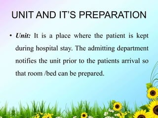 UNIT AND IT’S PREPARATION
• Unit: It is a place where the patient is kept
during hospital stay. The admitting department
notifies the unit prior to the patients arrival so
that room /bed can be prepared.
 