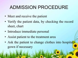 ADMISSION PROCEDURE
• Meet and receive the patient
• Verify the patient data, by checking the record
sheet, chart
• Introduce immediate personal
• Assist patient to the treatment area
• Ask the patient to change clothes into hospital
gown if necessary
 