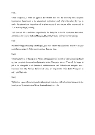Step 3

Upon acceptance, a letter of approval for student pass will be issued by the Malaysian
Immigration Department to the educational institution which offered the place for you to
study. The educational institution will send the approval letter to you while you are still in
YOUR own (foreign) country.

You searched for Admission Requirements for Study in Malaysia, Admission Procedure,
Application Processfor study in Malaysia, Eligibility Criteria for MalaysiaUniversities

Step 1

Before leaving your country for Malaysia, you must inform the educational institution of your
port of entry (airport), flight number, arrival date and time.

Step 2

Upon your arrival at the airport in Malaysia,the educational institution’s representative should
receive you at the immigration check-point at the Malaysian airport. Visa will be issued to
you at the entry point in the form of an endorsement on your valid national Passport. Note :
Nationals from The Peoples Republic of China are required to obtain Entry Visa prior to
entry into Malaysia.

Step 3

Within two weeks of your arrival, the educational institution will submit your passport to the
Immigration Department to affix the Student Pass sticker.Like
 