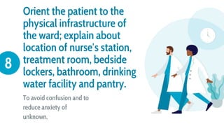 Orient the patient to the
physical infrastructure of
the ward; explain about
location of nurse′s station,
treatment room, bedside
lockers, bathroom, drinking
water facility and pantry.
To avoid confusion and to
reduce anxiety of
unknown.
8
 