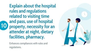 Explain about the hospital
rules and regulations
related to visiting time
and pass, use of hospital
property, necessity for an
attender at night, dietary
facilities, pharmacy.
Enhances compliances with rules and
regulations.
10
 