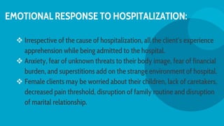 EMOTIONAL RESPONSE TO HOSPITALIZATION:
 Irrespective of the cause of hospitalization, all the client′s experience
apprehension while being admitted to the hospital.
 Anxiety, fear of unknown threats to their body image, fear of financial
burden, and superstitions add on the strange environment of hospital.
 Female clients may be worried about their children, lack of caretakers,
decreased pain threshold, disruption of family routine and disruption
of marital relationship.
 