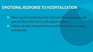 EMOTIONAL RESPONSE TO HOSPITALIZATION:
 Males may be worried about the treatment, financial, burden, and
pain and discomfort due to pathological condition.
 Children develop feeling of mistrust and fear of pain and strange
environment.
 