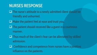 NURSES RESPONSE
 The nurse′s attitude to a newly admitted client should be
friendly and unhurried.
 Make the patient feel at ease and trust you.
 The patient should received like a guest in a courteous
manner.
 Thus much of the client′s fear can be alleviated by skilled
admission.
 Confidence and competence from nurses have a positive
influence on the patients.
 