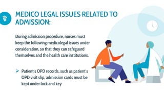 MEDICO LEGAL ISSUES RELATED TO
ADMISSION:
During admission procedure, nurses must
keep the following medicolegal issues under
consideration, so that they can safeguard
themselves and the health care institutions.
 Patient′s OPD records, such as patient′s
OPD visit slip, admission cards must be
kept under lock and key
 