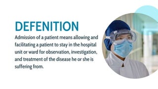 DEFENITION
Admission of a patient means allowing and
facilitating a patient to stay in the hospital
unit or ward for observation, investigation,
and treatment of the disease he or she is
suffering from.
 