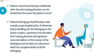  Patient′s record must be kept confidential,
other than the treating physician, no one
should have the assess the patient′s record
 Patients belongings should be kept under
custody as per hospital policy. Furthermore
before handling over the belongings to the
family or police , permission must be taken
from treating physician and signatures
name and address of the receiver of the
belonging must be taken on a document,
which has complete details of all the
belongings 3 0
12
12
 