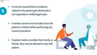  It must be ensured that no evidence
related to the patient gets destroyed or
lost especially in medicolegal cases.
 A written consent must be taken from the
patient or relative before performing any
invasive procedure.
 If patient needs a member from family or
friends, they may be allowed to stay with
patient.
3 1
12
12
13
13
 