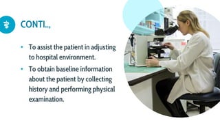 CONTI..,
• To assist the patient in adjusting
to hospital environment.
• To obtain baseline information
about the patient by collecting
history and performing physical
examination.
 