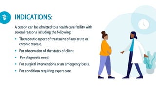 A person can be admitted to a health care facility with
several reasons including the following:
 Therapeutic aspect of treatment of any acute or
chronic disease.
 For observation of the status of client
 For diagnostic need.
 For surgical interventions or an emergency basis.
 For conditions requiring expert care.
INDICATIONS:
 