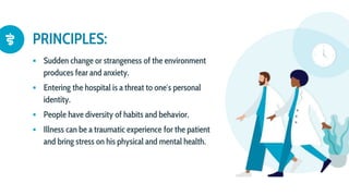 PRINCIPLES:
 Sudden change or strangeness of the environment
produces fear and anxiety.
 Entering the hospital is a threat to one′s personal
identity.
 People have diversity of habits and behavior.
 Illness can be a traumatic experience for the patient
and bring stress on his physical and mental health.
 
