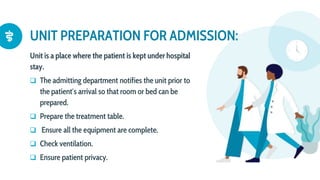 UNIT PREPARATION FOR ADMISSION:
Unit is a place where the patient is kept under hospital
stay.
 The admitting department notifies the unit prior to
the patient′s arrival so that room or bed can be
prepared.
 Prepare the treatment table.
 Ensure all the equipment are complete.
 Check ventilation.
 Ensure patient privacy.
 