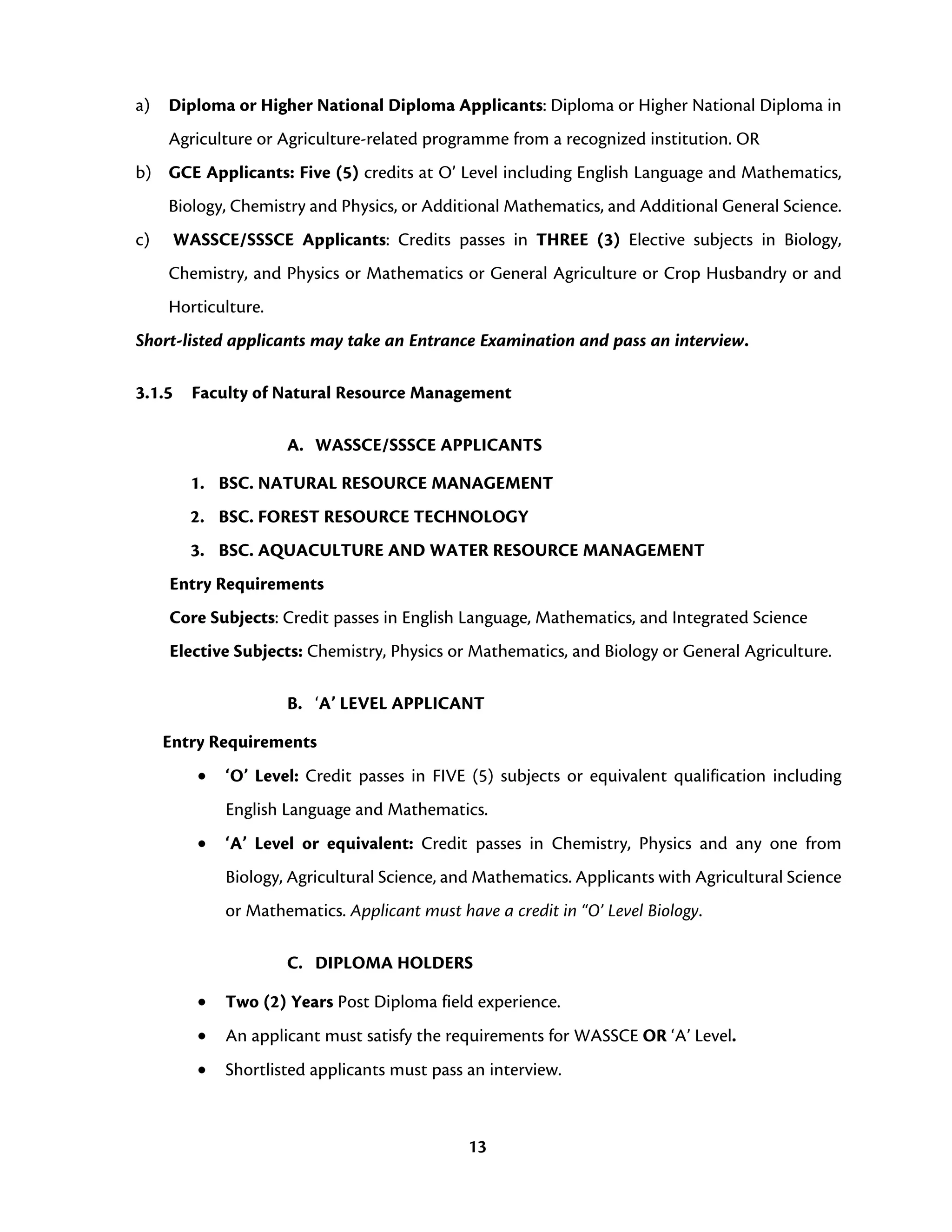 13
a) Diploma or Higher National Diploma Applicants: Diploma or Higher National Diploma in
Agriculture or Agriculture-related programme from a recognized institution. OR
b) GCE Applicants: Five (5) credits at O’ Level including English Language and Mathematics,
Biology, Chemistry and Physics, or Additional Mathematics, and Additional General Science.
c) WASSCE/SSSCE Applicants: Credits passes in THREE (3) Elective subjects in Biology,
Chemistry, and Physics or Mathematics or General Agriculture or Crop Husbandry or and
Horticulture.
Short-listed applicants may take an Entrance Examination and pass an interview.
3.1.5 Faculty of Natural Resource Management
A. WASSCE/SSSCE APPLICANTS
1. BSC. NATURAL RESOURCE MANAGEMENT
2. BSC. FOREST RESOURCE TECHNOLOGY
3. BSC. AQUACULTURE AND WATER RESOURCE MANAGEMENT
Entry Requirements
Core Subjects: Credit passes in English Language, Mathematics, and Integrated Science
Elective Subjects: Chemistry, Physics or Mathematics, and Biology or General Agriculture.
B. ‘A’ LEVEL APPLICANT
Entry Requirements
• ‘O’ Level: Credit passes in FIVE (5) subjects or equivalent qualification including
English Language and Mathematics.
• ‘A’ Level or equivalent: Credit passes in Chemistry, Physics and any one from
Biology, Agricultural Science, and Mathematics. Applicants with Agricultural Science
or Mathematics. Applicant must have a credit in “O’ Level Biology.
C. DIPLOMA HOLDERS
• Two (2) Years Post Diploma field experience.
• An applicant must satisfy the requirements for WASSCE OR ‘A’ Level.
• Shortlisted applicants must pass an interview.
 