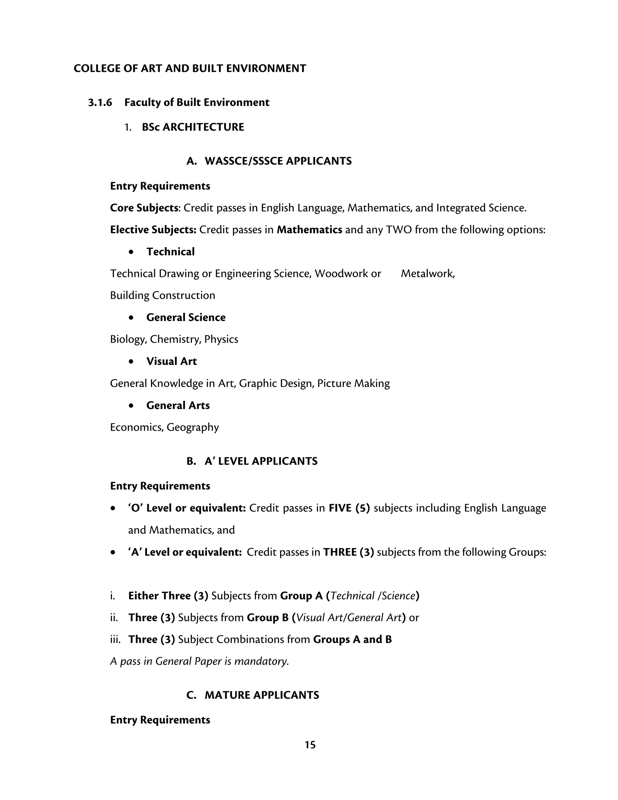 15
COLLEGE OF ART AND BUILT ENVIRONMENT
3.1.6 Faculty of Built Environment
1. BSc ARCHITECTURE
A. WASSCE/SSSCE APPLICANTS
Entry Requirements
Core Subjects: Credit passes in English Language, Mathematics, and Integrated Science.
Elective Subjects: Credit passes in Mathematics and any TWO from the following options:
• Technical
Technical Drawing or Engineering Science, Woodwork or Metalwork,
Building Construction
• General Science
Biology, Chemistry, Physics
• Visual Art
General Knowledge in Art, Graphic Design, Picture Making
• General Arts
Economics, Geography
B. A’ LEVEL APPLICANTS
Entry Requirements
• ‘O’ Level or equivalent: Credit passes in FIVE (5) subjects including English Language
and Mathematics, and
• ‘A’ Level or equivalent: Credit passes in THREE (3) subjects from the following Groups:
i. Either Three (3) Subjects from Group A (Technical /Science)
ii. Three (3) Subjects from Group B (Visual Art/General Art) or
iii. Three (3) Subject Combinations from Groups A and B
A pass in General Paper is mandatory.
C. MATURE APPLICANTS
Entry Requirements
 