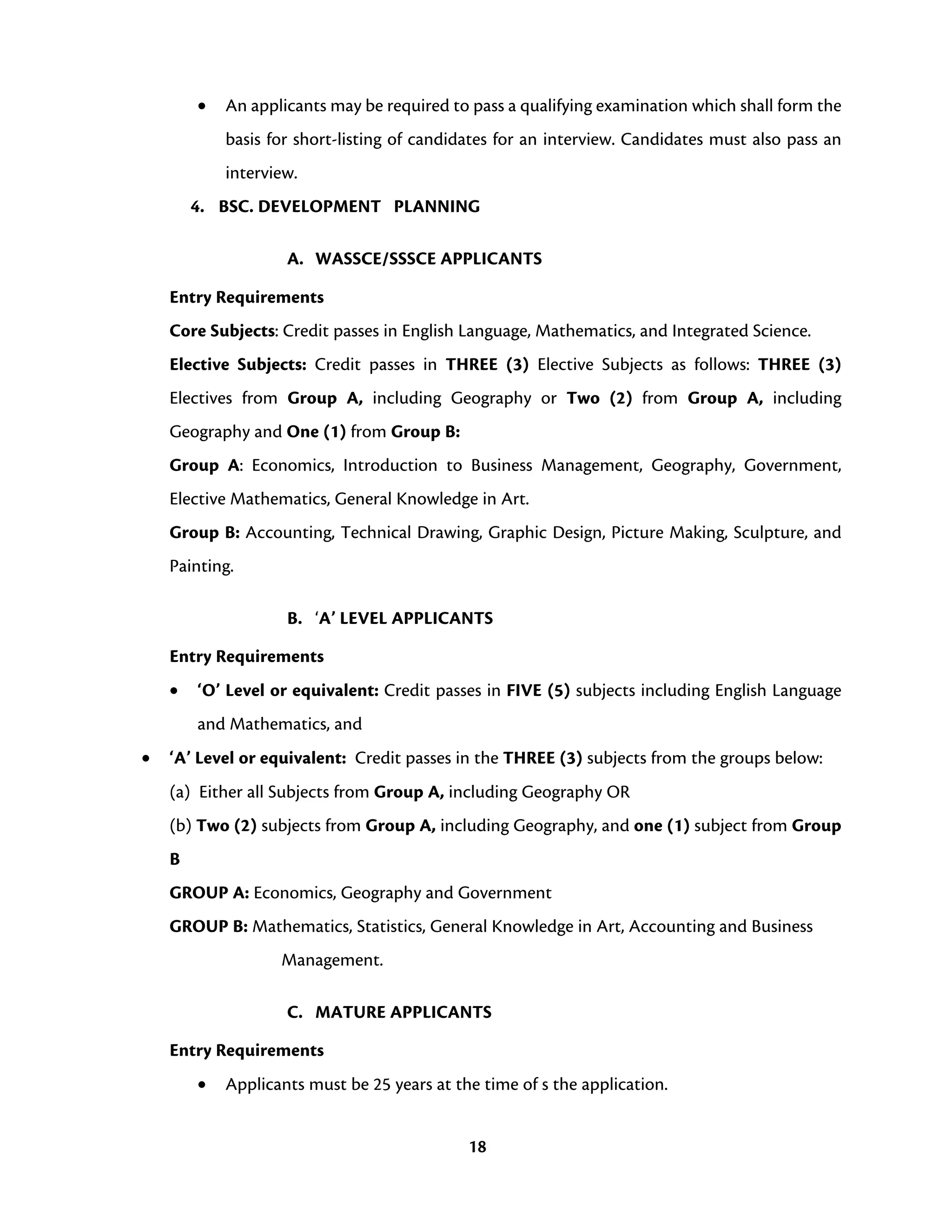 18
• An applicants may be required to pass a qualifying examination which shall form the
basis for short-listing of candidates for an interview. Candidates must also pass an
interview.
4. BSC. DEVELOPMENT PLANNING
A. WASSCE/SSSCE APPLICANTS
Entry Requirements
Core Subjects: Credit passes in English Language, Mathematics, and Integrated Science.
Elective Subjects: Credit passes in THREE (3) Elective Subjects as follows: THREE (3)
Electives from Group A, including Geography or Two (2) from Group A, including
Geography and One (1) from Group B:
Group A: Economics, Introduction to Business Management, Geography, Government,
Elective Mathematics, General Knowledge in Art.
Group B: Accounting, Technical Drawing, Graphic Design, Picture Making, Sculpture, and
Painting.
B. ‘A’ LEVEL APPLICANTS
Entry Requirements
• ‘O’ Level or equivalent: Credit passes in FIVE (5) subjects including English Language
and Mathematics, and
• ‘A’ Level or equivalent: Credit passes in the THREE (3) subjects from the groups below:
(a) Either all Subjects from Group A, including Geography OR
(b) Two (2) subjects from Group A, including Geography, and one (1) subject from Group
B
GROUP A: Economics, Geography and Government
GROUP B: Mathematics, Statistics, General Knowledge in Art, Accounting and Business
Management.
C. MATURE APPLICANTS
Entry Requirements
• Applicants must be 25 years at the time of s the application.
 