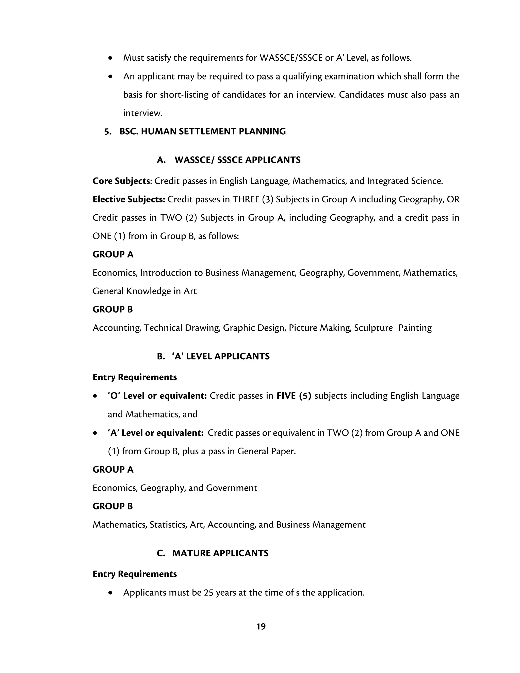 19
• Must satisfy the requirements for WASSCE/SSSCE or A' Level, as follows.
• An applicant may be required to pass a qualifying examination which shall form the
basis for short-listing of candidates for an interview. Candidates must also pass an
interview.
5. BSC. HUMAN SETTLEMENT PLANNING
A. WASSCE/ SSSCE APPLICANTS
Core Subjects: Credit passes in English Language, Mathematics, and Integrated Science.
Elective Subjects: Credit passes in THREE (3) Subjects in Group A including Geography, OR
Credit passes in TWO (2) Subjects in Group A, including Geography, and a credit pass in
ONE (1) from in Group B, as follows:
GROUP A
Economics, Introduction to Business Management, Geography, Government, Mathematics,
General Knowledge in Art
GROUP B
Accounting, Technical Drawing, Graphic Design, Picture Making, Sculpture Painting
B. ‘A’ LEVEL APPLICANTS
Entry Requirements
• ‘O’ Level or equivalent: Credit passes in FIVE (5) subjects including English Language
and Mathematics, and
• ‘A’ Level or equivalent: Credit passes or equivalent in TWO (2) from Group A and ONE
(1) from Group B, plus a pass in General Paper.
GROUP A
Economics, Geography, and Government
GROUP B
Mathematics, Statistics, Art, Accounting, and Business Management
C. MATURE APPLICANTS
Entry Requirements
• Applicants must be 25 years at the time of s the application.
 