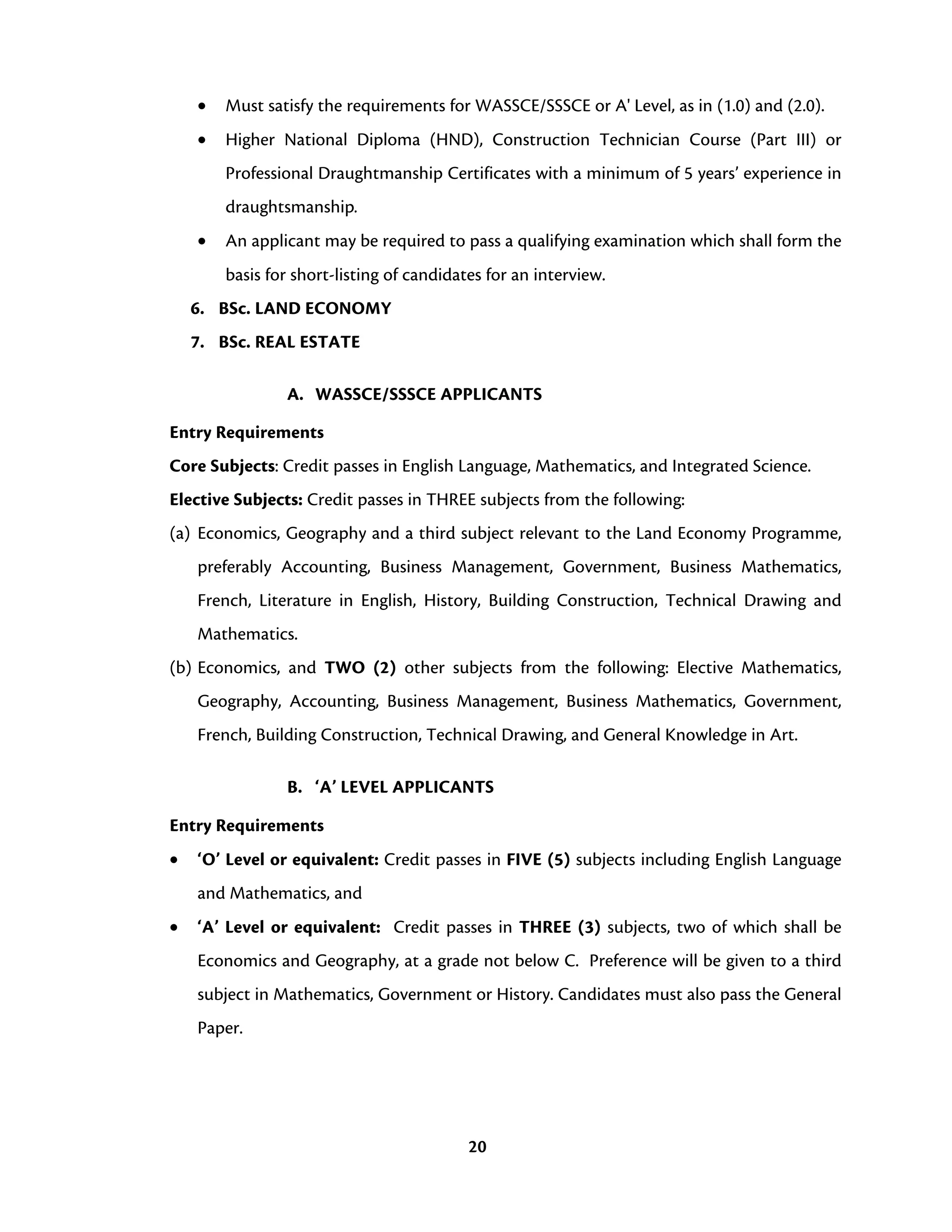 20
• Must satisfy the requirements for WASSCE/SSSCE or A' Level, as in (1.0) and (2.0).
• Higher National Diploma (HND), Construction Technician Course (Part III) or
Professional Draughtmanship Certificates with a minimum of 5 years’ experience in
draughtsmanship.
• An applicant may be required to pass a qualifying examination which shall form the
basis for short-listing of candidates for an interview.
6. BSc. LAND ECONOMY
7. BSc. REAL ESTATE
A. WASSCE/SSSCE APPLICANTS
Entry Requirements
Core Subjects: Credit passes in English Language, Mathematics, and Integrated Science.
Elective Subjects: Credit passes in THREE subjects from the following:
(a) Economics, Geography and a third subject relevant to the Land Economy Programme,
preferably Accounting, Business Management, Government, Business Mathematics,
French, Literature in English, History, Building Construction, Technical Drawing and
Mathematics.
(b) Economics, and TWO (2) other subjects from the following: Elective Mathematics,
Geography, Accounting, Business Management, Business Mathematics, Government,
French, Building Construction, Technical Drawing, and General Knowledge in Art.
B. ‘A’ LEVEL APPLICANTS
Entry Requirements
• ‘O’ Level or equivalent: Credit passes in FIVE (5) subjects including English Language
and Mathematics, and
• ‘A’ Level or equivalent: Credit passes in THREE (3) subjects, two of which shall be
Economics and Geography, at a grade not below C. Preference will be given to a third
subject in Mathematics, Government or History. Candidates must also pass the General
Paper.
 