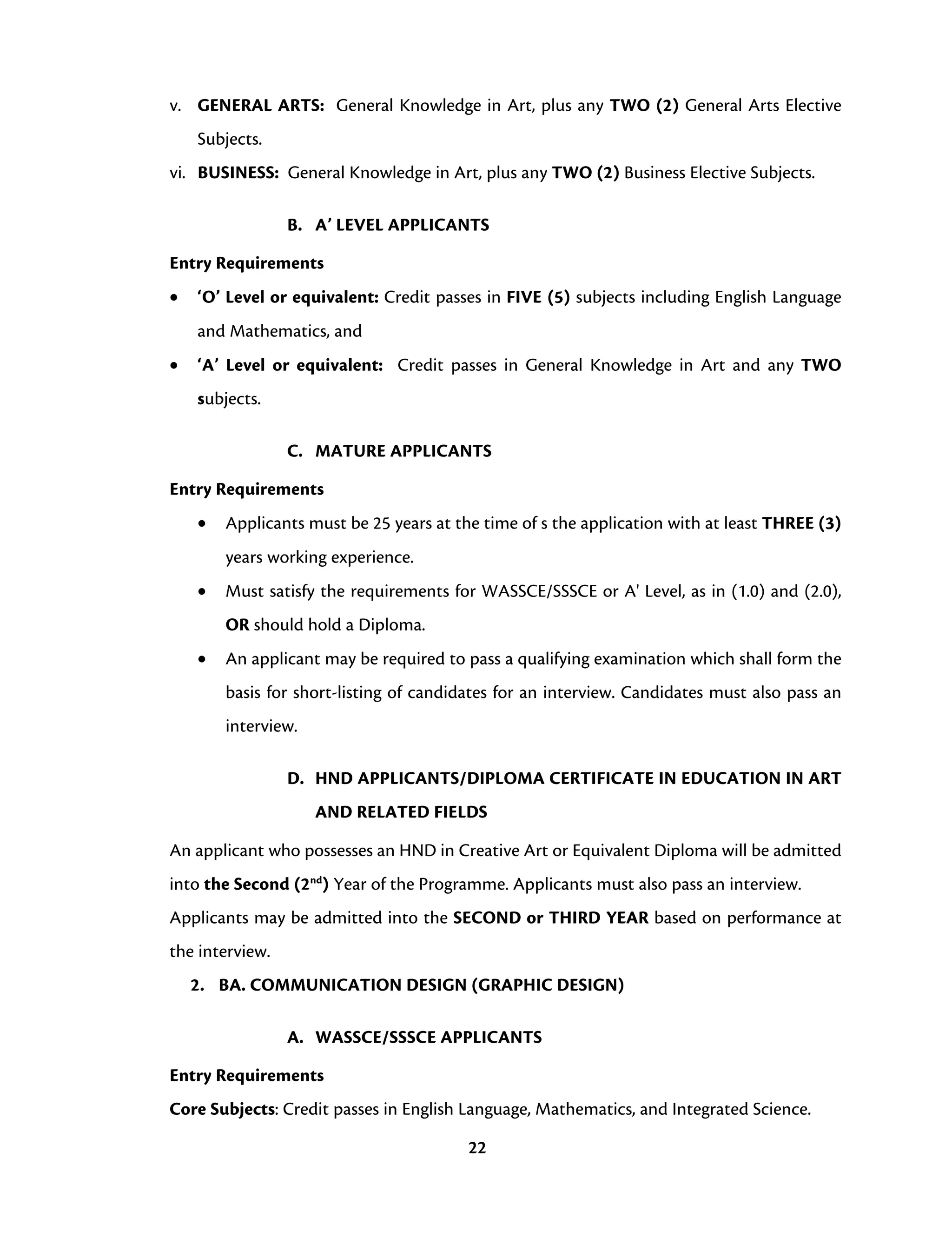 22
v. GENERAL ARTS: General Knowledge in Art, plus any TWO (2) General Arts Elective
Subjects.
vi. BUSINESS: General Knowledge in Art, plus any TWO (2) Business Elective Subjects.
B. A’ LEVEL APPLICANTS
Entry Requirements
• ‘O’ Level or equivalent: Credit passes in FIVE (5) subjects including English Language
and Mathematics, and
• ‘A’ Level or equivalent: Credit passes in General Knowledge in Art and any TWO
subjects.
C. MATURE APPLICANTS
Entry Requirements
• Applicants must be 25 years at the time of s the application with at least THREE (3)
years working experience.
• Must satisfy the requirements for WASSCE/SSSCE or A' Level, as in (1.0) and (2.0),
OR should hold a Diploma.
• An applicant may be required to pass a qualifying examination which shall form the
basis for short-listing of candidates for an interview. Candidates must also pass an
interview.
D. HND APPLICANTS/DIPLOMA CERTIFICATE IN EDUCATION IN ART
AND RELATED FIELDS
An applicant who possesses an HND in Creative Art or Equivalent Diploma will be admitted
into the Second (2nd
) Year of the Programme. Applicants must also pass an interview.
Applicants may be admitted into the SECOND or THIRD YEAR based on performance at
the interview.
2. BA. COMMUNICATION DESIGN (GRAPHIC DESIGN)
A. WASSCE/SSSCE APPLICANTS
Entry Requirements
Core Subjects: Credit passes in English Language, Mathematics, and Integrated Science.
 