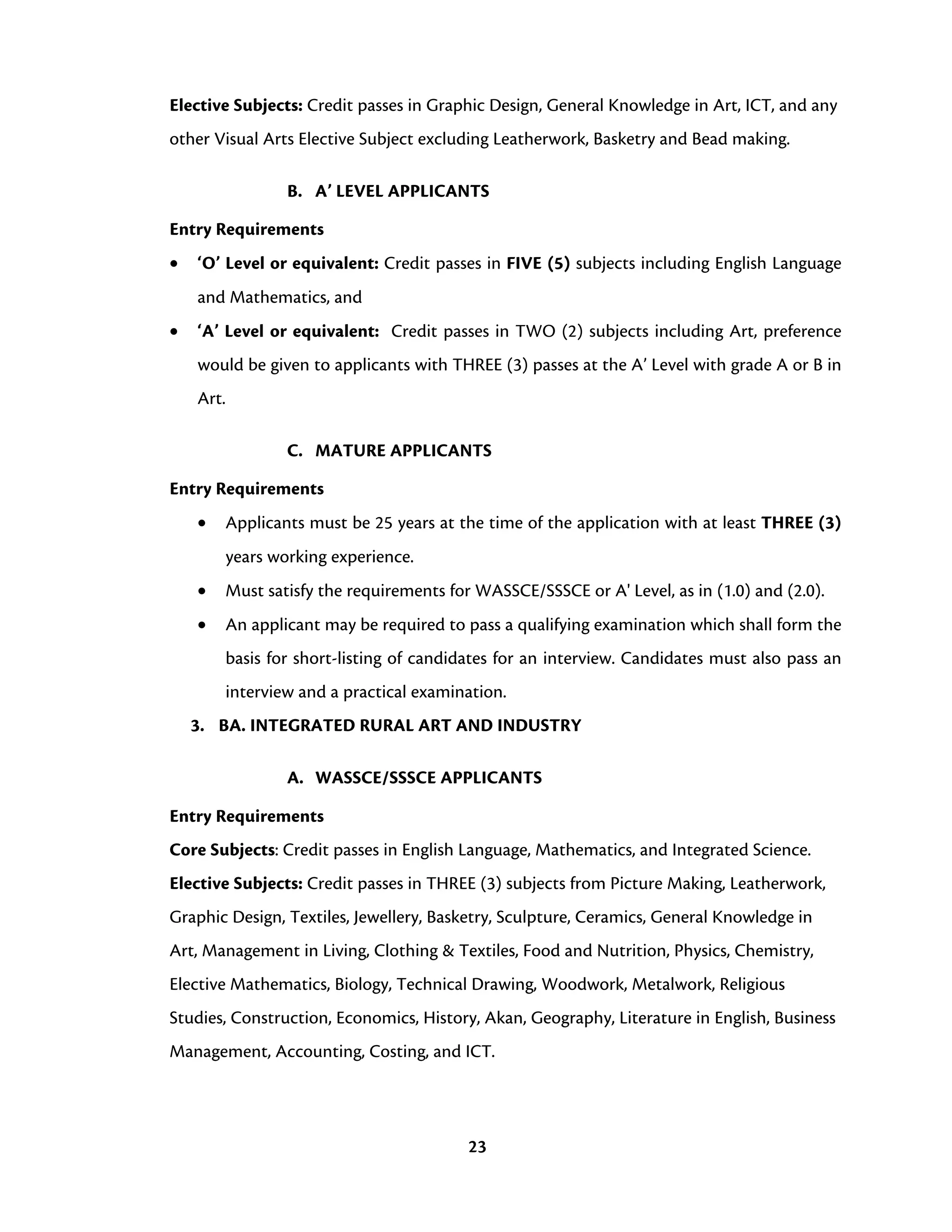 23
Elective Subjects: Credit passes in Graphic Design, General Knowledge in Art, ICT, and any
other Visual Arts Elective Subject excluding Leatherwork, Basketry and Bead making.
B. A’ LEVEL APPLICANTS
Entry Requirements
• ‘O’ Level or equivalent: Credit passes in FIVE (5) subjects including English Language
and Mathematics, and
• ‘A’ Level or equivalent: Credit passes in TWO (2) subjects including Art, preference
would be given to applicants with THREE (3) passes at the A’ Level with grade A or B in
Art.
C. MATURE APPLICANTS
Entry Requirements
• Applicants must be 25 years at the time of the application with at least THREE (3)
years working experience.
• Must satisfy the requirements for WASSCE/SSSCE or A' Level, as in (1.0) and (2.0).
• An applicant may be required to pass a qualifying examination which shall form the
basis for short-listing of candidates for an interview. Candidates must also pass an
interview and a practical examination.
3. BA. INTEGRATED RURAL ART AND INDUSTRY
A. WASSCE/SSSCE APPLICANTS
Entry Requirements
Core Subjects: Credit passes in English Language, Mathematics, and Integrated Science.
Elective Subjects: Credit passes in THREE (3) subjects from Picture Making, Leatherwork,
Graphic Design, Textiles, Jewellery, Basketry, Sculpture, Ceramics, General Knowledge in
Art, Management in Living, Clothing & Textiles, Food and Nutrition, Physics, Chemistry,
Elective Mathematics, Biology, Technical Drawing, Woodwork, Metalwork, Religious
Studies, Construction, Economics, History, Akan, Geography, Literature in English, Business
Management, Accounting, Costing, and ICT.
 
