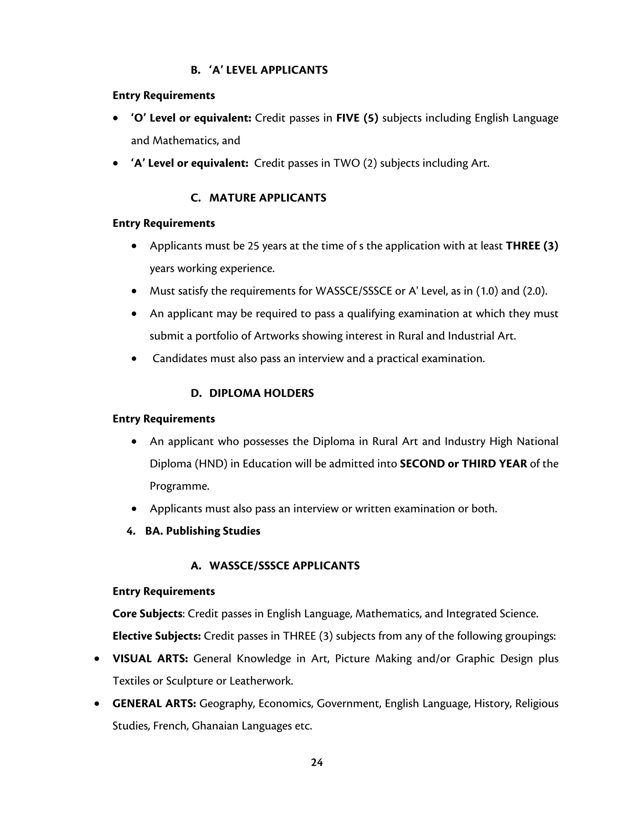 24
B. ‘A’ LEVEL APPLICANTS
Entry Requirements
• ‘O’ Level or equivalent: Credit passes in FIVE (5) subjects including English Language
and Mathematics, and
• ‘A’ Level or equivalent: Credit passes in TWO (2) subjects including Art.
C. MATURE APPLICANTS
Entry Requirements
• Applicants must be 25 years at the time of s the application with at least THREE (3)
years working experience.
• Must satisfy the requirements for WASSCE/SSSCE or A' Level, as in (1.0) and (2.0).
• An applicant may be required to pass a qualifying examination at which they must
submit a portfolio of Artworks showing interest in Rural and Industrial Art.
• Candidates must also pass an interview and a practical examination.
D. DIPLOMA HOLDERS
Entry Requirements
• An applicant who possesses the Diploma in Rural Art and Industry High National
Diploma (HND) in Education will be admitted into SECOND or THIRD YEAR of the
Programme.
• Applicants must also pass an interview or written examination or both.
4. BA. Publishing Studies
A. WASSCE/SSSCE APPLICANTS
Entry Requirements
Core Subjects: Credit passes in English Language, Mathematics, and Integrated Science.
Elective Subjects: Credit passes in THREE (3) subjects from any of the following groupings:
• VISUAL ARTS: General Knowledge in Art, Picture Making and/or Graphic Design plus
Textiles or Sculpture or Leatherwork.
• GENERAL ARTS: Geography, Economics, Government, English Language, History, Religious
Studies, French, Ghanaian Languages etc.
 