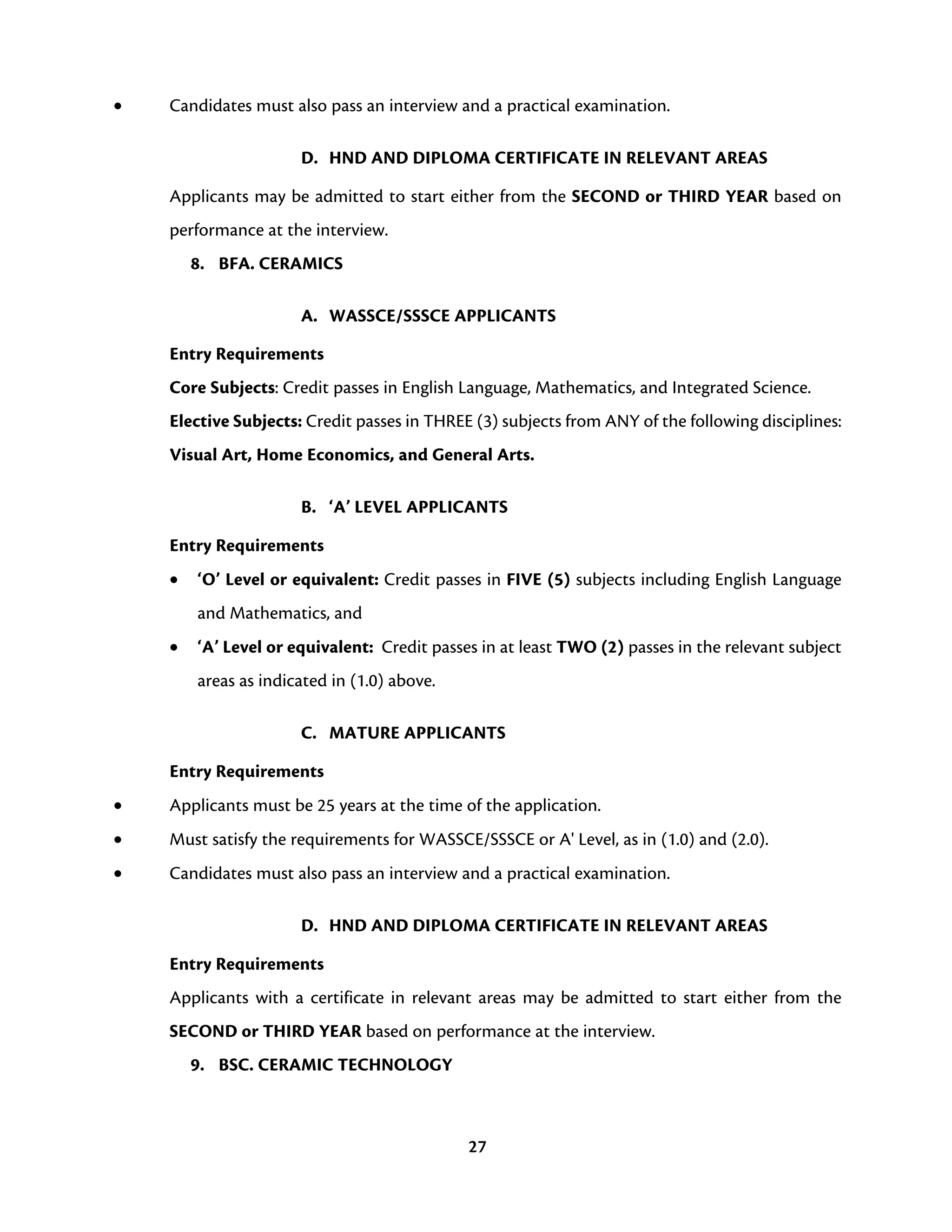27
• Candidates must also pass an interview and a practical examination.
D. HND AND DIPLOMA CERTIFICATE IN RELEVANT AREAS
Applicants may be admitted to start either from the SECOND or THIRD YEAR based on
performance at the interview.
8. BFA. CERAMICS
A. WASSCE/SSSCE APPLICANTS
Entry Requirements
Core Subjects: Credit passes in English Language, Mathematics, and Integrated Science.
Elective Subjects: Credit passes in THREE (3) subjects from ANY of the following disciplines:
Visual Art, Home Economics, and General Arts.
B. ‘A’ LEVEL APPLICANTS
Entry Requirements
• ‘O’ Level or equivalent: Credit passes in FIVE (5) subjects including English Language
and Mathematics, and
• ‘A’ Level or equivalent: Credit passes in at least TWO (2) passes in the relevant subject
areas as indicated in (1.0) above.
C. MATURE APPLICANTS
Entry Requirements
• Applicants must be 25 years at the time of the application.
• Must satisfy the requirements for WASSCE/SSSCE or A' Level, as in (1.0) and (2.0).
• Candidates must also pass an interview and a practical examination.
D. HND AND DIPLOMA CERTIFICATE IN RELEVANT AREAS
Entry Requirements
Applicants with a certificate in relevant areas may be admitted to start either from the
SECOND or THIRD YEAR based on performance at the interview.
9. BSC. CERAMIC TECHNOLOGY
 