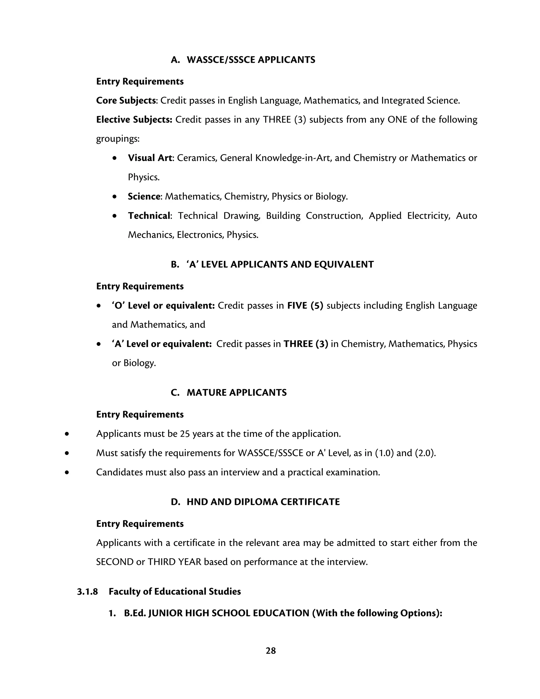 28
A. WASSCE/SSSCE APPLICANTS
Entry Requirements
Core Subjects: Credit passes in English Language, Mathematics, and Integrated Science.
Elective Subjects: Credit passes in any THREE (3) subjects from any ONE of the following
groupings:
• Visual Art: Ceramics, General Knowledge-in-Art, and Chemistry or Mathematics or
Physics.
• Science: Mathematics, Chemistry, Physics or Biology.
• Technical: Technical Drawing, Building Construction, Applied Electricity, Auto
Mechanics, Electronics, Physics.
B. ‘A’ LEVEL APPLICANTS AND EQUIVALENT
Entry Requirements
• ‘O’ Level or equivalent: Credit passes in FIVE (5) subjects including English Language
and Mathematics, and
• ‘A’ Level or equivalent: Credit passes in THREE (3) in Chemistry, Mathematics, Physics
or Biology.
C. MATURE APPLICANTS
Entry Requirements
• Applicants must be 25 years at the time of the application.
• Must satisfy the requirements for WASSCE/SSSCE or A' Level, as in (1.0) and (2.0).
• Candidates must also pass an interview and a practical examination.
D. HND AND DIPLOMA CERTIFICATE
Entry Requirements
Applicants with a certificate in the relevant area may be admitted to start either from the
SECOND or THIRD YEAR based on performance at the interview.
3.1.8 Faculty of Educational Studies
1. B.Ed. JUNIOR HIGH SCHOOL EDUCATION (With the following Options):
 