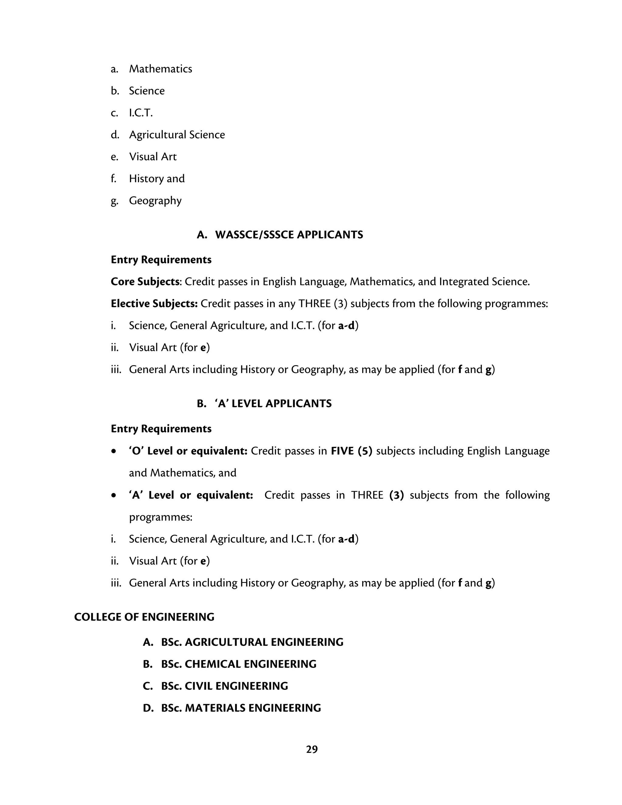 29
a. Mathematics
b. Science
c. I.C.T.
d. Agricultural Science
e. Visual Art
f. History and
g. Geography
A. WASSCE/SSSCE APPLICANTS
Entry Requirements
Core Subjects: Credit passes in English Language, Mathematics, and Integrated Science.
Elective Subjects: Credit passes in any THREE (3) subjects from the following programmes:
i. Science, General Agriculture, and I.C.T. (for a-d)
ii. Visual Art (for e)
iii. General Arts including History or Geography, as may be applied (for f and g)
B. ‘A’ LEVEL APPLICANTS
Entry Requirements
• ‘O’ Level or equivalent: Credit passes in FIVE (5) subjects including English Language
and Mathematics, and
• ‘A’ Level or equivalent: Credit passes in THREE (3) subjects from the following
programmes:
i. Science, General Agriculture, and I.C.T. (for a-d)
ii. Visual Art (for e)
iii. General Arts including History or Geography, as may be applied (for f and g)
COLLEGE OF ENGINEERING
A. BSc. AGRICULTURAL ENGINEERING
B. BSc. CHEMICAL ENGINEERING
C. BSc. CIVIL ENGINEERING
D. BSc. MATERIALS ENGINEERING
 