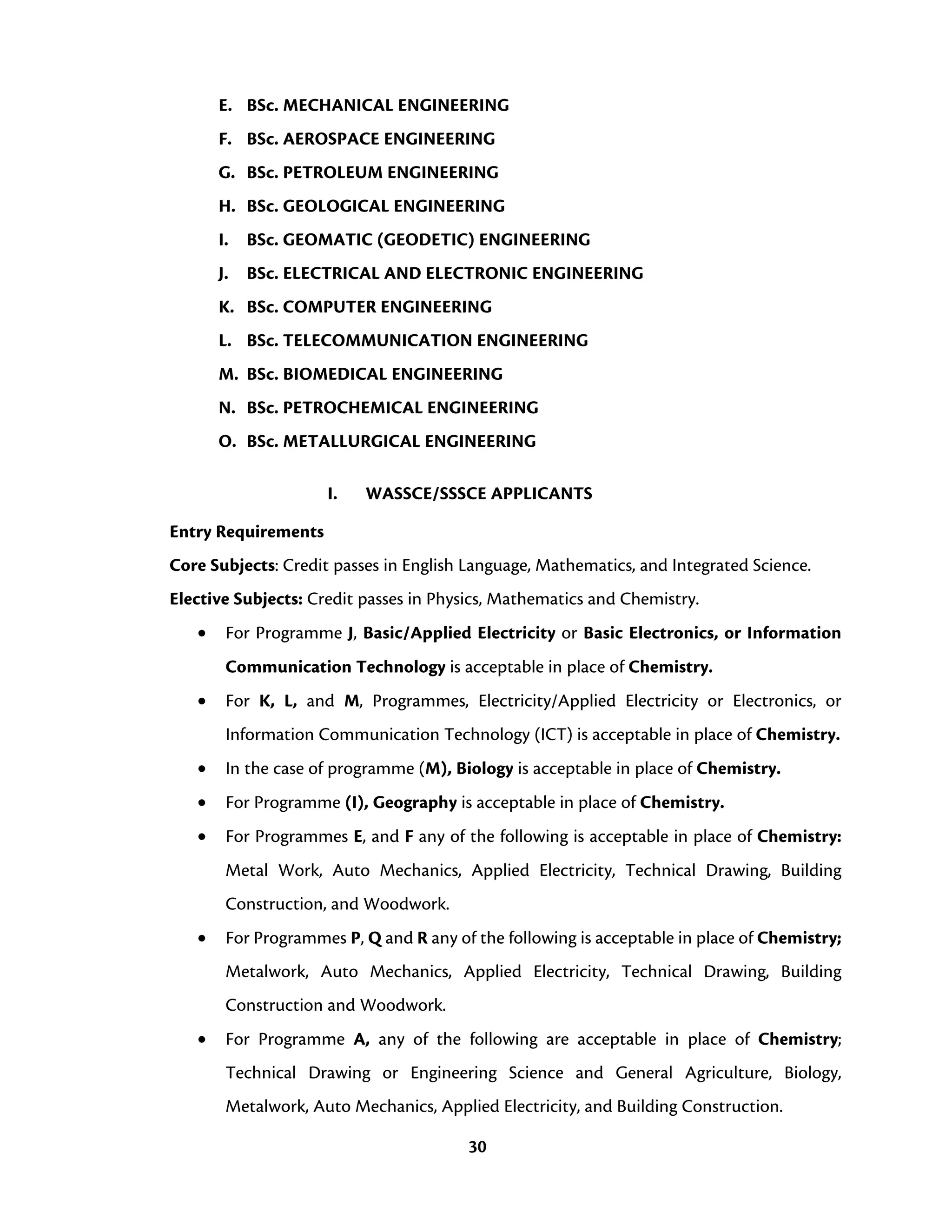 30
E. BSc. MECHANICAL ENGINEERING
F. BSc. AEROSPACE ENGINEERING
G. BSc. PETROLEUM ENGINEERING
H. BSc. GEOLOGICAL ENGINEERING
I. BSc. GEOMATIC (GEODETIC) ENGINEERING
J. BSc. ELECTRICAL AND ELECTRONIC ENGINEERING
K. BSc. COMPUTER ENGINEERING
L. BSc. TELECOMMUNICATION ENGINEERING
M. BSc. BIOMEDICAL ENGINEERING
N. BSc. PETROCHEMICAL ENGINEERING
O. BSc. METALLURGICAL ENGINEERING
I. WASSCE/SSSCE APPLICANTS
Entry Requirements
Core Subjects: Credit passes in English Language, Mathematics, and Integrated Science.
Elective Subjects: Credit passes in Physics, Mathematics and Chemistry.
• For Programme J, Basic/Applied Electricity or Basic Electronics, or Information
Communication Technology is acceptable in place of Chemistry.
• For K, L, and M, Programmes, Electricity/Applied Electricity or Electronics, or
Information Communication Technology (ICT) is acceptable in place of Chemistry.
• In the case of programme (M), Biology is acceptable in place of Chemistry.
• For Programme (I), Geography is acceptable in place of Chemistry.
• For Programmes E, and F any of the following is acceptable in place of Chemistry:
Metal Work, Auto Mechanics, Applied Electricity, Technical Drawing, Building
Construction, and Woodwork.
• For Programmes P, Q and R any of the following is acceptable in place of Chemistry;
Metalwork, Auto Mechanics, Applied Electricity, Technical Drawing, Building
Construction and Woodwork.
• For Programme A, any of the following are acceptable in place of Chemistry;
Technical Drawing or Engineering Science and General Agriculture, Biology,
Metalwork, Auto Mechanics, Applied Electricity, and Building Construction.
 