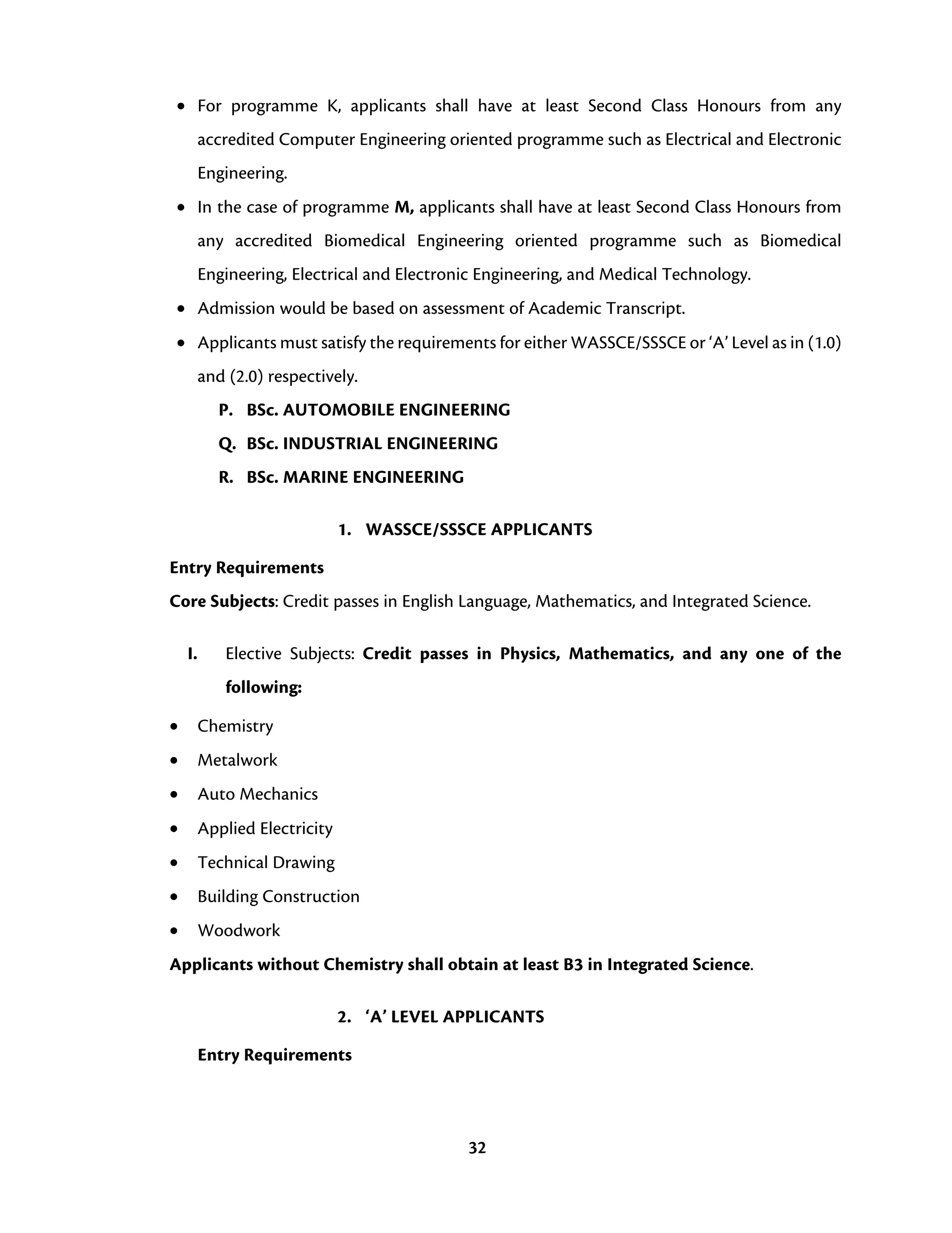 32
• For programme K, applicants shall have at least Second Class Honours from any
accredited Computer Engineering oriented programme such as Electrical and Electronic
Engineering.
• In the case of programme M, applicants shall have at least Second Class Honours from
any accredited Biomedical Engineering oriented programme such as Biomedical
Engineering, Electrical and Electronic Engineering, and Medical Technology.
• Admission would be based on assessment of Academic Transcript.
• Applicants must satisfy the requirements for either WASSCE/SSSCE or ‘A’ Level as in (1.0)
and (2.0) respectively.
P. BSc. AUTOMOBILE ENGINEERING
Q. BSc. INDUSTRIAL ENGINEERING
R. BSc. MARINE ENGINEERING
1. WASSCE/SSSCE APPLICANTS
Entry Requirements
Core Subjects: Credit passes in English Language, Mathematics, and Integrated Science.
I. Elective Subjects: Credit passes in Physics, Mathematics, and any one of the
following:
• Chemistry
• Metalwork
• Auto Mechanics
• Applied Electricity
• Technical Drawing
• Building Construction
• Woodwork
Applicants without Chemistry shall obtain at least B3 in Integrated Science.
2. ‘A’ LEVEL APPLICANTS
Entry Requirements
 