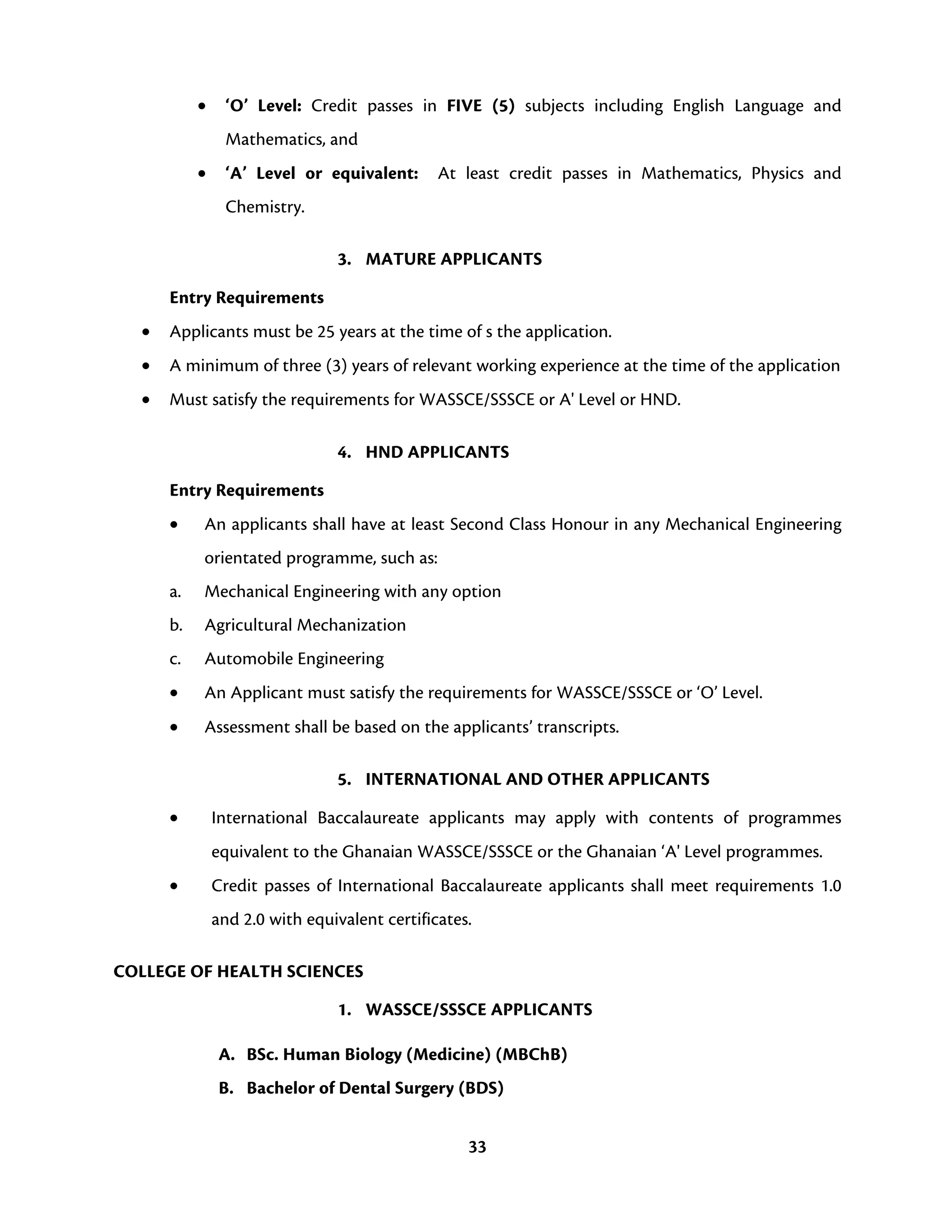 33
• ‘O’ Level: Credit passes in FIVE (5) subjects including English Language and
Mathematics, and
• ‘A’ Level or equivalent: At least credit passes in Mathematics, Physics and
Chemistry.
3. MATURE APPLICANTS
Entry Requirements
• Applicants must be 25 years at the time of s the application.
• A minimum of three (3) years of relevant working experience at the time of the application
• Must satisfy the requirements for WASSCE/SSSCE or A' Level or HND.
4. HND APPLICANTS
Entry Requirements
• An applicants shall have at least Second Class Honour in any Mechanical Engineering
orientated programme, such as:
a. Mechanical Engineering with any option
b. Agricultural Mechanization
c. Automobile Engineering
• An Applicant must satisfy the requirements for WASSCE/SSSCE or ‘O’ Level.
• Assessment shall be based on the applicants’ transcripts.
5. INTERNATIONAL AND OTHER APPLICANTS
• International Baccalaureate applicants may apply with contents of programmes
equivalent to the Ghanaian WASSCE/SSSCE or the Ghanaian ‘A' Level programmes.
• Credit passes of International Baccalaureate applicants shall meet requirements 1.0
and 2.0 with equivalent certificates.
COLLEGE OF HEALTH SCIENCES
1. WASSCE/SSSCE APPLICANTS
A. BSc. Human Biology (Medicine) (MBChB)
B. Bachelor of Dental Surgery (BDS)
 