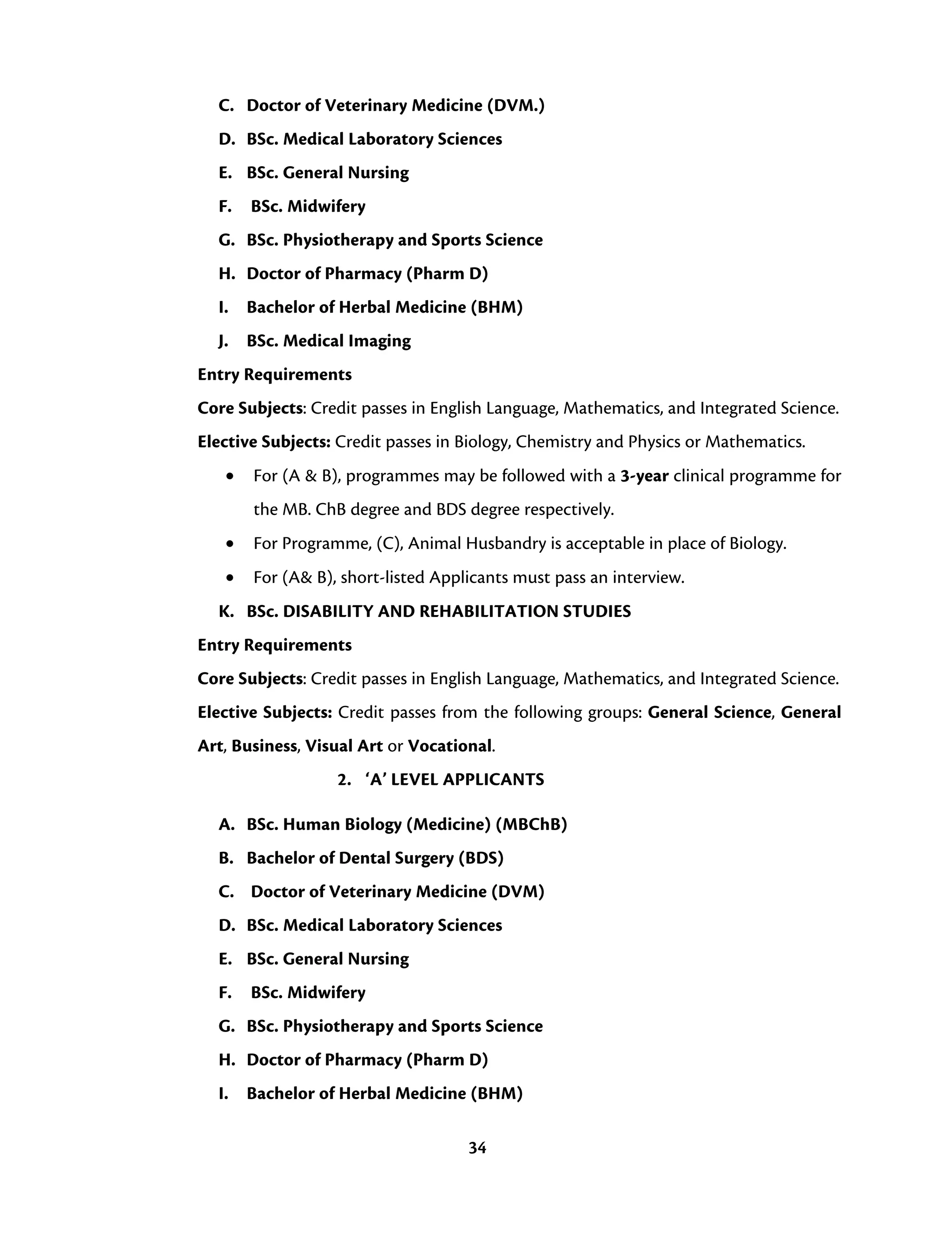 34
C. Doctor of Veterinary Medicine (DVM.)
D. BSc. Medical Laboratory Sciences
E. BSc. General Nursing
F. BSc. Midwifery
G. BSc. Physiotherapy and Sports Science
H. Doctor of Pharmacy (Pharm D)
I. Bachelor of Herbal Medicine (BHM)
J. BSc. Medical Imaging
Entry Requirements
Core Subjects: Credit passes in English Language, Mathematics, and Integrated Science.
Elective Subjects: Credit passes in Biology, Chemistry and Physics or Mathematics.
• For (A & B), programmes may be followed with a 3-year clinical programme for
the MB. ChB degree and BDS degree respectively.
• For Programme, (C), Animal Husbandry is acceptable in place of Biology.
• For (A& B), short-listed Applicants must pass an interview.
K. BSc. DISABILITY AND REHABILITATION STUDIES
Entry Requirements
Core Subjects: Credit passes in English Language, Mathematics, and Integrated Science.
Elective Subjects: Credit passes from the following groups: General Science, General
Art, Business, Visual Art or Vocational.
2. ‘A’ LEVEL APPLICANTS
A. BSc. Human Biology (Medicine) (MBChB)
B. Bachelor of Dental Surgery (BDS)
C. Doctor of Veterinary Medicine (DVM)
D. BSc. Medical Laboratory Sciences
E. BSc. General Nursing
F. BSc. Midwifery
G. BSc. Physiotherapy and Sports Science
H. Doctor of Pharmacy (Pharm D)
I. Bachelor of Herbal Medicine (BHM)
 