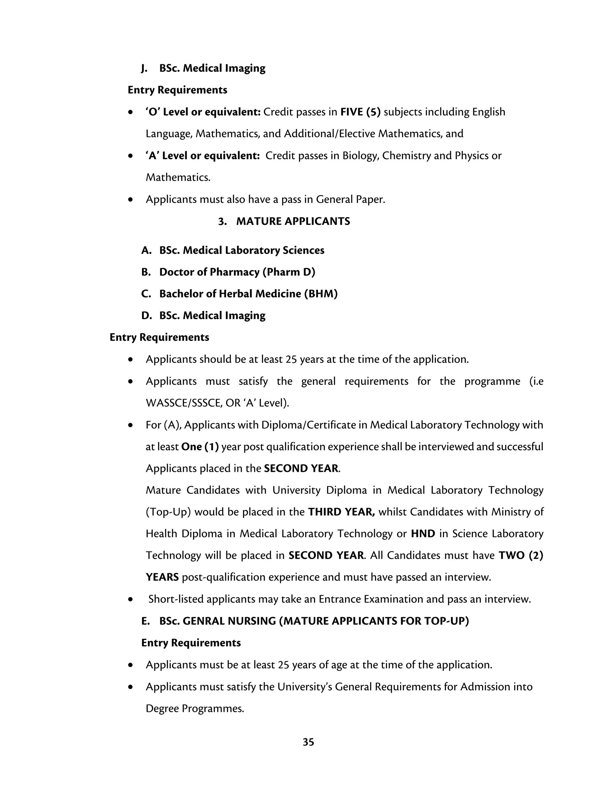 35
J. BSc. Medical Imaging
Entry Requirements
• ‘O’ Level or equivalent: Credit passes in FIVE (5) subjects including English
Language, Mathematics, and Additional/Elective Mathematics, and
• ‘A’ Level or equivalent: Credit passes in Biology, Chemistry and Physics or
Mathematics.
• Applicants must also have a pass in General Paper.
3. MATURE APPLICANTS
A. BSc. Medical Laboratory Sciences
B. Doctor of Pharmacy (Pharm D)
C. Bachelor of Herbal Medicine (BHM)
D. BSc. Medical Imaging
Entry Requirements
• Applicants should be at least 25 years at the time of the application.
• Applicants must satisfy the general requirements for the programme (i.e
WASSCE/SSSCE, OR ‘A’ Level).
• For (A), Applicants with Diploma/Certificate in Medical Laboratory Technology with
at least One (1) year post qualification experience shall be interviewed and successful
Applicants placed in the SECOND YEAR.
Mature Candidates with University Diploma in Medical Laboratory Technology
(Top-Up) would be placed in the THIRD YEAR, whilst Candidates with Ministry of
Health Diploma in Medical Laboratory Technology or HND in Science Laboratory
Technology will be placed in SECOND YEAR. All Candidates must have TWO (2)
YEARS post-qualification experience and must have passed an interview.
• Short-listed applicants may take an Entrance Examination and pass an interview.
E. BSc. GENRAL NURSING (MATURE APPLICANTS FOR TOP-UP)
Entry Requirements
• Applicants must be at least 25 years of age at the time of the application.
• Applicants must satisfy the University’s General Requirements for Admission into
Degree Programmes.
 