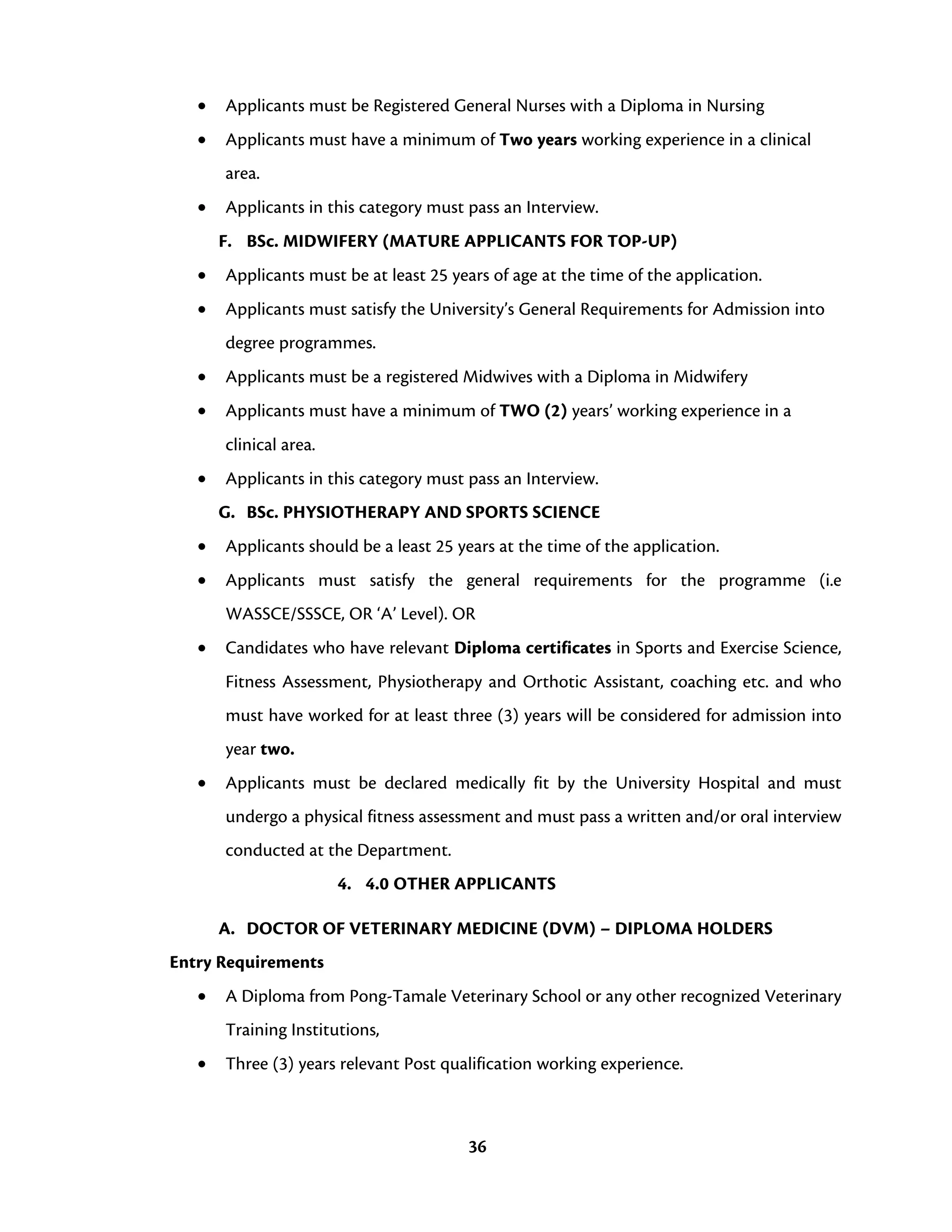 36
• Applicants must be Registered General Nurses with a Diploma in Nursing
• Applicants must have a minimum of Two years working experience in a clinical
area.
• Applicants in this category must pass an Interview.
F. BSc. MIDWIFERY (MATURE APPLICANTS FOR TOP-UP)
• Applicants must be at least 25 years of age at the time of the application.
• Applicants must satisfy the University’s General Requirements for Admission into
degree programmes.
• Applicants must be a registered Midwives with a Diploma in Midwifery
• Applicants must have a minimum of TWO (2) years’ working experience in a
clinical area.
• Applicants in this category must pass an Interview.
G. BSc. PHYSIOTHERAPY AND SPORTS SCIENCE
• Applicants should be a least 25 years at the time of the application.
• Applicants must satisfy the general requirements for the programme (i.e
WASSCE/SSSCE, OR ‘A’ Level). OR
• Candidates who have relevant Diploma certificates in Sports and Exercise Science,
Fitness Assessment, Physiotherapy and Orthotic Assistant, coaching etc. and who
must have worked for at least three (3) years will be considered for admission into
year two.
• Applicants must be declared medically fit by the University Hospital and must
undergo a physical fitness assessment and must pass a written and/or oral interview
conducted at the Department.
4. 4.0 OTHER APPLICANTS
A. DOCTOR OF VETERINARY MEDICINE (DVM) – DIPLOMA HOLDERS
Entry Requirements
• A Diploma from Pong-Tamale Veterinary School or any other recognized Veterinary
Training Institutions,
• Three (3) years relevant Post qualification working experience.
 