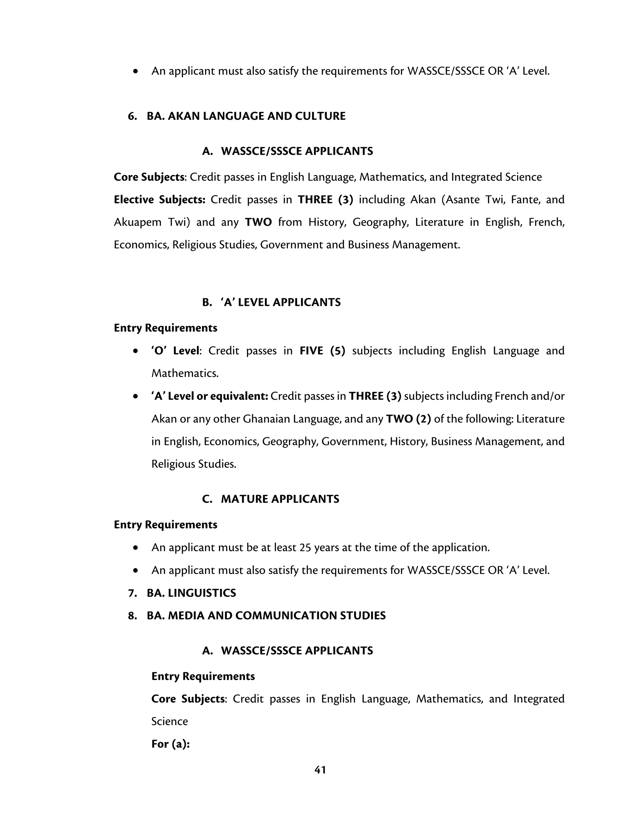 41
• An applicant must also satisfy the requirements for WASSCE/SSSCE OR ‘A’ Level.
6. BA. AKAN LANGUAGE AND CULTURE
A. WASSCE/SSSCE APPLICANTS
Core Subjects: Credit passes in English Language, Mathematics, and Integrated Science
Elective Subjects: Credit passes in THREE (3) including Akan (Asante Twi, Fante, and
Akuapem Twi) and any TWO from History, Geography, Literature in English, French,
Economics, Religious Studies, Government and Business Management.
B. ‘A’ LEVEL APPLICANTS
Entry Requirements
• ‘O’ Level: Credit passes in FIVE (5) subjects including English Language and
Mathematics.
• ‘A’ Level or equivalent: Credit passes in THREE (3) subjects including French and/or
Akan or any other Ghanaian Language, and any TWO (2) of the following: Literature
in English, Economics, Geography, Government, History, Business Management, and
Religious Studies.
C. MATURE APPLICANTS
Entry Requirements
• An applicant must be at least 25 years at the time of the application.
• An applicant must also satisfy the requirements for WASSCE/SSSCE OR ‘A’ Level.
7. BA. LINGUISTICS
8. BA. MEDIA AND COMMUNICATION STUDIES
A. WASSCE/SSSCE APPLICANTS
Entry Requirements
Core Subjects: Credit passes in English Language, Mathematics, and Integrated
Science
For (a):
 