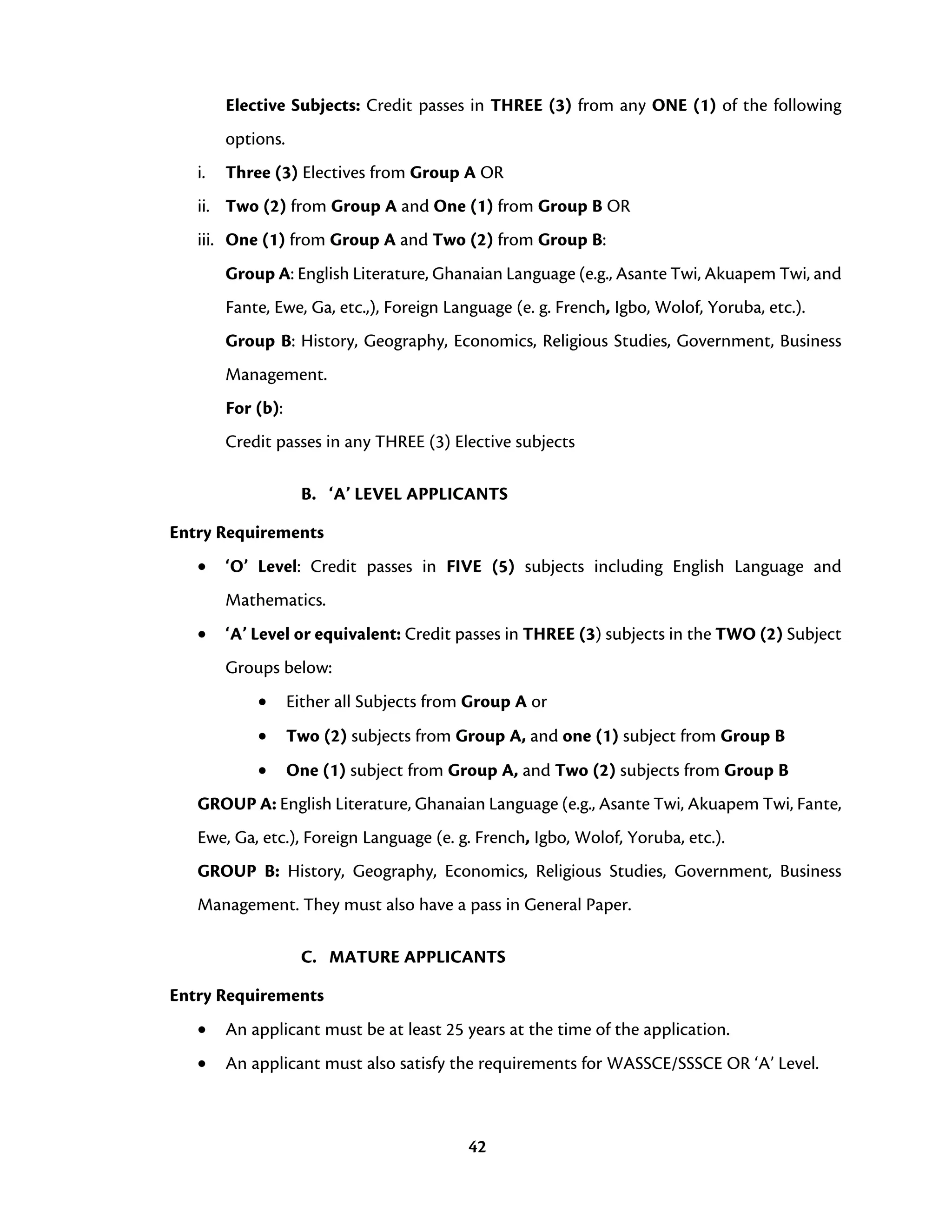 42
Elective Subjects: Credit passes in THREE (3) from any ONE (1) of the following
options.
i. Three (3) Electives from Group A OR
ii. Two (2) from Group A and One (1) from Group B OR
iii. One (1) from Group A and Two (2) from Group B:
Group A: English Literature, Ghanaian Language (e.g., Asante Twi, Akuapem Twi, and
Fante, Ewe, Ga, etc.,), Foreign Language (e. g. French, Igbo, Wolof, Yoruba, etc.).
Group B: History, Geography, Economics, Religious Studies, Government, Business
Management.
For (b):
Credit passes in any THREE (3) Elective subjects
B. ‘A’ LEVEL APPLICANTS
Entry Requirements
• ‘O’ Level: Credit passes in FIVE (5) subjects including English Language and
Mathematics.
• ‘A’ Level or equivalent: Credit passes in THREE (3) subjects in the TWO (2) Subject
Groups below:
• Either all Subjects from Group A or
• Two (2) subjects from Group A, and one (1) subject from Group B
• One (1) subject from Group A, and Two (2) subjects from Group B
GROUP A: English Literature, Ghanaian Language (e.g., Asante Twi, Akuapem Twi, Fante,
Ewe, Ga, etc.), Foreign Language (e. g. French, Igbo, Wolof, Yoruba, etc.).
GROUP B: History, Geography, Economics, Religious Studies, Government, Business
Management. They must also have a pass in General Paper.
C. MATURE APPLICANTS
Entry Requirements
• An applicant must be at least 25 years at the time of the application.
• An applicant must also satisfy the requirements for WASSCE/SSSCE OR ‘A’ Level.
 