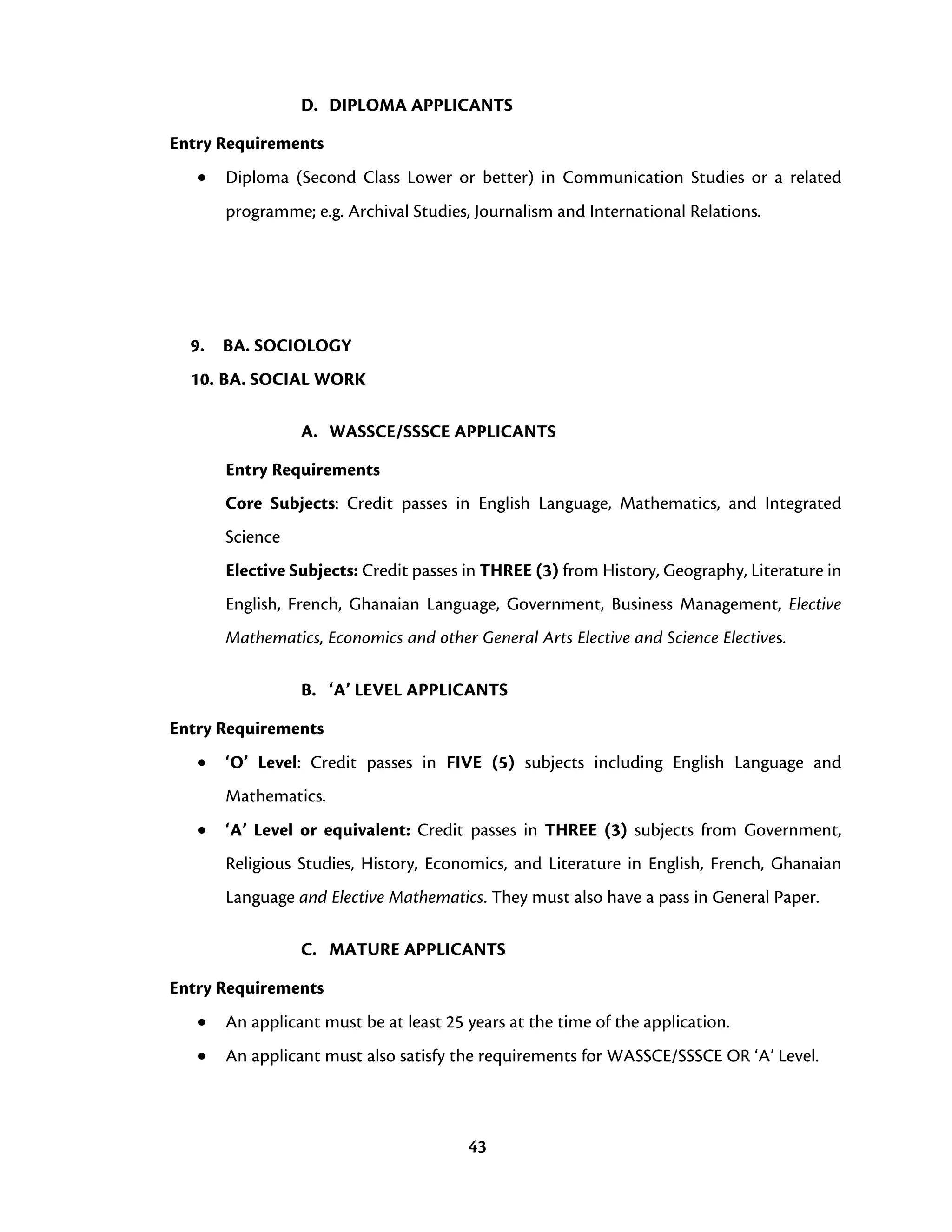 43
D. DIPLOMA APPLICANTS
Entry Requirements
• Diploma (Second Class Lower or better) in Communication Studies or a related
programme; e.g. Archival Studies, Journalism and International Relations.
9. BA. SOCIOLOGY
10. BA. SOCIAL WORK
A. WASSCE/SSSCE APPLICANTS
Entry Requirements
Core Subjects: Credit passes in English Language, Mathematics, and Integrated
Science
Elective Subjects: Credit passes in THREE (3) from History, Geography, Literature in
English, French, Ghanaian Language, Government, Business Management, Elective
Mathematics, Economics and other General Arts Elective and Science Electives.
B. ‘A’ LEVEL APPLICANTS
Entry Requirements
• ‘O’ Level: Credit passes in FIVE (5) subjects including English Language and
Mathematics.
• ‘A’ Level or equivalent: Credit passes in THREE (3) subjects from Government,
Religious Studies, History, Economics, and Literature in English, French, Ghanaian
Language and Elective Mathematics. They must also have a pass in General Paper.
C. MATURE APPLICANTS
Entry Requirements
• An applicant must be at least 25 years at the time of the application.
• An applicant must also satisfy the requirements for WASSCE/SSSCE OR ‘A’ Level.
 