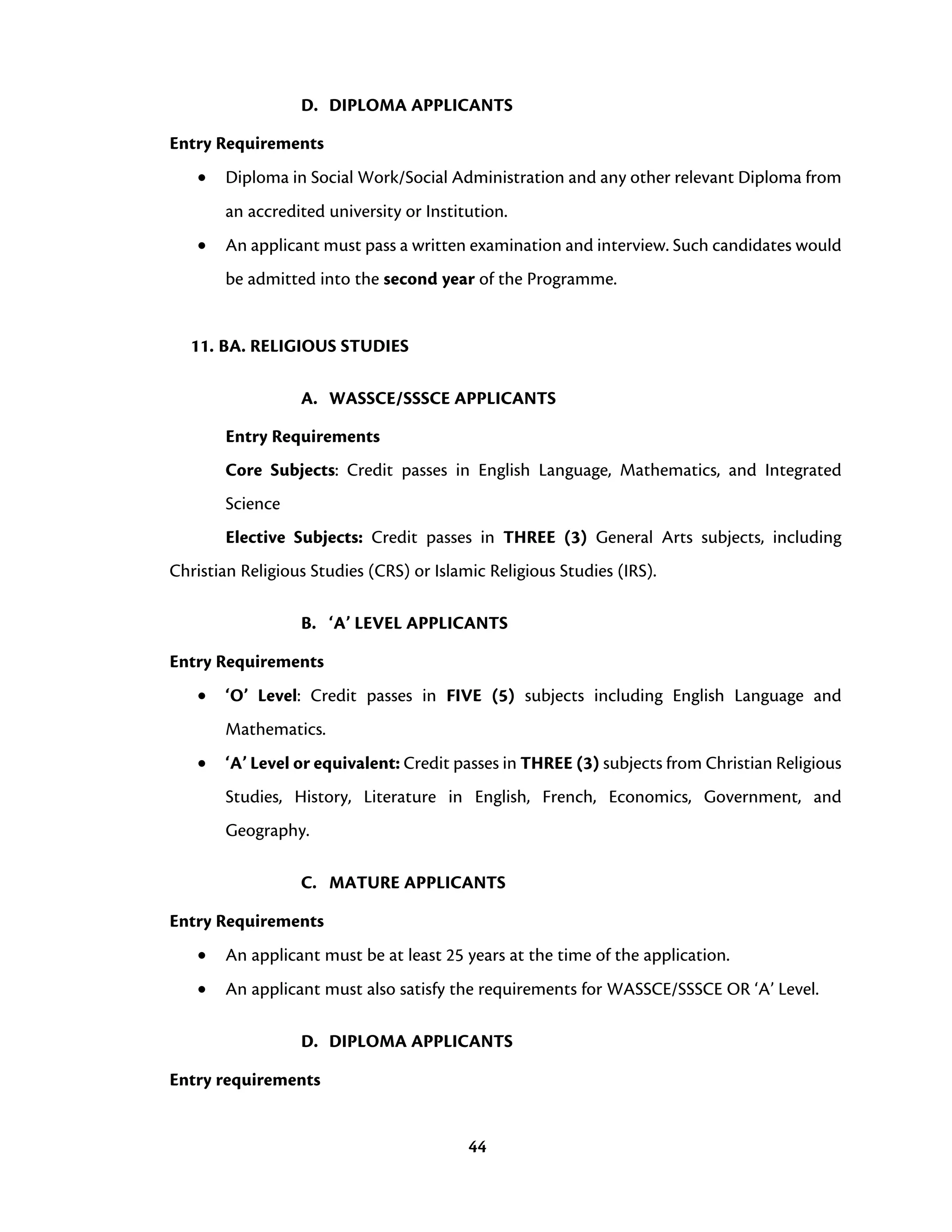 44
D. DIPLOMA APPLICANTS
Entry Requirements
• Diploma in Social Work/Social Administration and any other relevant Diploma from
an accredited university or Institution.
• An applicant must pass a written examination and interview. Such candidates would
be admitted into the second year of the Programme.
11. BA. RELIGIOUS STUDIES
A. WASSCE/SSSCE APPLICANTS
Entry Requirements
Core Subjects: Credit passes in English Language, Mathematics, and Integrated
Science
Elective Subjects: Credit passes in THREE (3) General Arts subjects, including
Christian Religious Studies (CRS) or Islamic Religious Studies (IRS).
B. ‘A’ LEVEL APPLICANTS
Entry Requirements
• ‘O’ Level: Credit passes in FIVE (5) subjects including English Language and
Mathematics.
• ‘A’ Level or equivalent: Credit passes in THREE (3) subjects from Christian Religious
Studies, History, Literature in English, French, Economics, Government, and
Geography.
C. MATURE APPLICANTS
Entry Requirements
• An applicant must be at least 25 years at the time of the application.
• An applicant must also satisfy the requirements for WASSCE/SSSCE OR ‘A’ Level.
D. DIPLOMA APPLICANTS
Entry requirements
 
