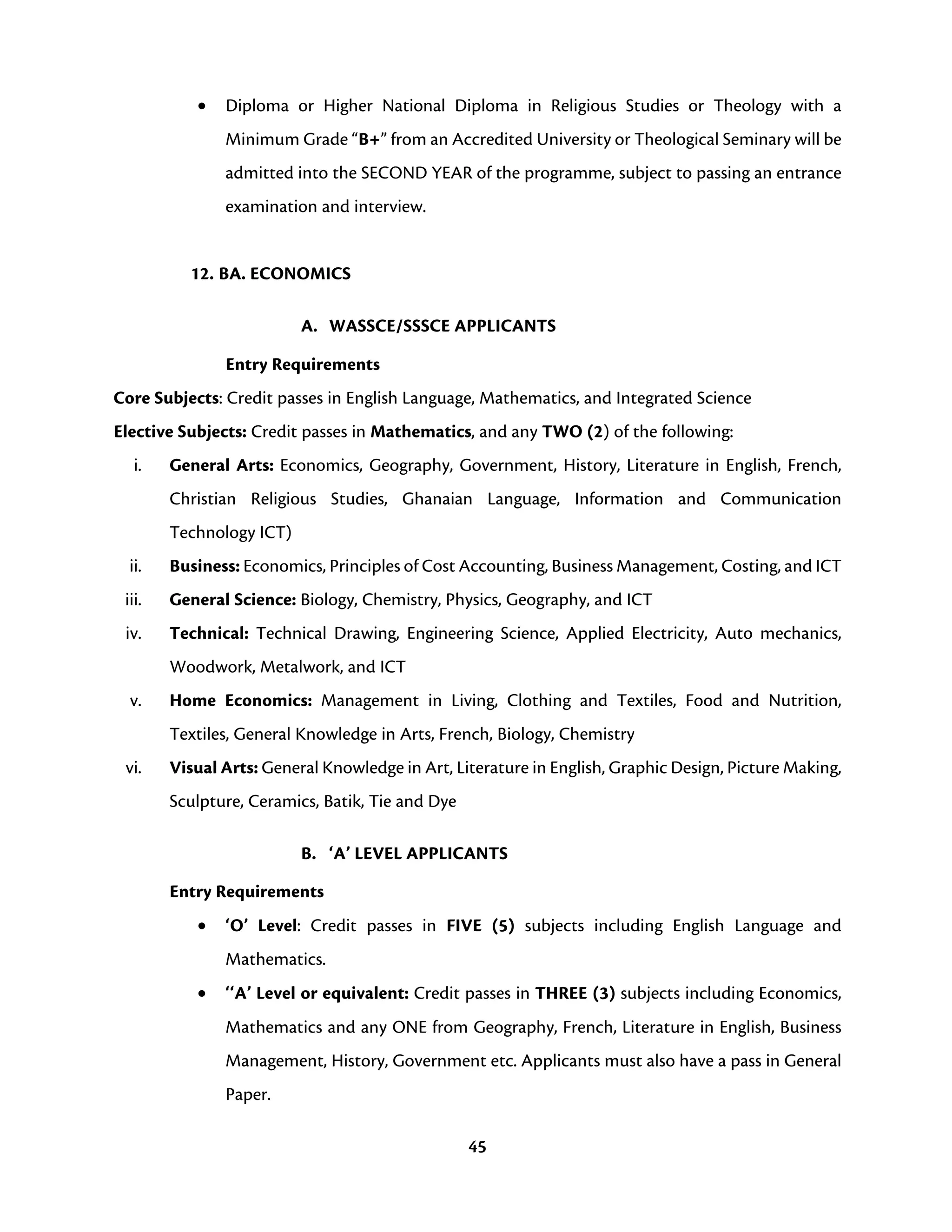 45
• Diploma or Higher National Diploma in Religious Studies or Theology with a
Minimum Grade “B+” from an Accredited University or Theological Seminary will be
admitted into the SECOND YEAR of the programme, subject to passing an entrance
examination and interview.
12. BA. ECONOMICS
A. WASSCE/SSSCE APPLICANTS
Entry Requirements
Core Subjects: Credit passes in English Language, Mathematics, and Integrated Science
Elective Subjects: Credit passes in Mathematics, and any TWO (2) of the following:
i. General Arts: Economics, Geography, Government, History, Literature in English, French,
Christian Religious Studies, Ghanaian Language, Information and Communication
Technology ICT)
ii. Business: Economics, Principles of Cost Accounting, Business Management, Costing, and ICT
iii. General Science: Biology, Chemistry, Physics, Geography, and ICT
iv. Technical: Technical Drawing, Engineering Science, Applied Electricity, Auto mechanics,
Woodwork, Metalwork, and ICT
v. Home Economics: Management in Living, Clothing and Textiles, Food and Nutrition,
Textiles, General Knowledge in Arts, French, Biology, Chemistry
vi. Visual Arts: General Knowledge in Art, Literature in English, Graphic Design, Picture Making,
Sculpture, Ceramics, Batik, Tie and Dye
B. ‘A’ LEVEL APPLICANTS
Entry Requirements
• ‘O’ Level: Credit passes in FIVE (5) subjects including English Language and
Mathematics.
• ‘‘A’ Level or equivalent: Credit passes in THREE (3) subjects including Economics,
Mathematics and any ONE from Geography, French, Literature in English, Business
Management, History, Government etc. Applicants must also have a pass in General
Paper.
 