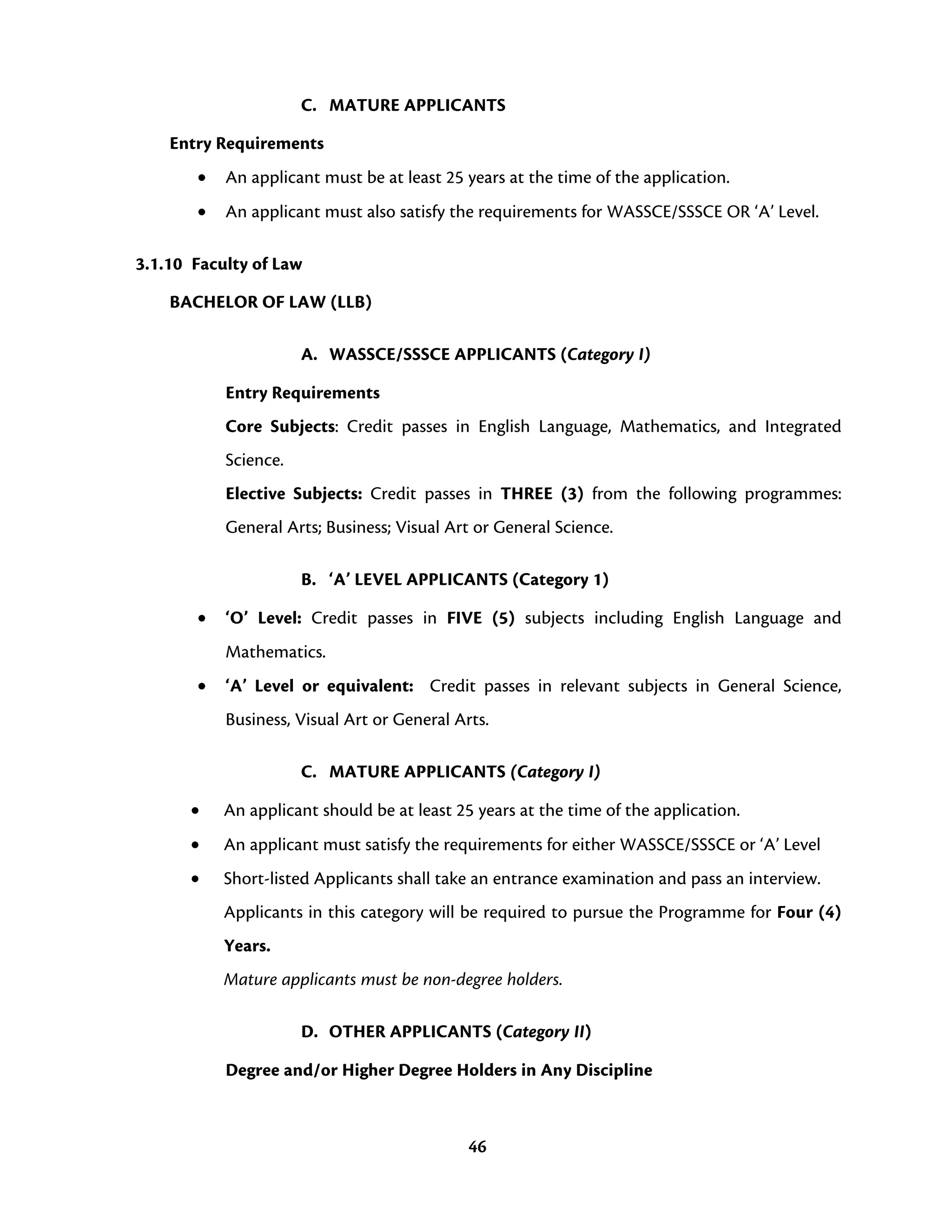 46
C. MATURE APPLICANTS
Entry Requirements
• An applicant must be at least 25 years at the time of the application.
• An applicant must also satisfy the requirements for WASSCE/SSSCE OR ‘A’ Level.
3.1.10 Faculty of Law
BACHELOR OF LAW (LLB)
A. WASSCE/SSSCE APPLICANTS (Category I)
Entry Requirements
Core Subjects: Credit passes in English Language, Mathematics, and Integrated
Science.
Elective Subjects: Credit passes in THREE (3) from the following programmes:
General Arts; Business; Visual Art or General Science.
B. ‘A’ LEVEL APPLICANTS (Category 1)
• ‘O’ Level: Credit passes in FIVE (5) subjects including English Language and
Mathematics.
• ‘A’ Level or equivalent: Credit passes in relevant subjects in General Science,
Business, Visual Art or General Arts.
C. MATURE APPLICANTS (Category I)
• An applicant should be at least 25 years at the time of the application.
• An applicant must satisfy the requirements for either WASSCE/SSSCE or ‘A’ Level
• Short-listed Applicants shall take an entrance examination and pass an interview.
Applicants in this category will be required to pursue the Programme for Four (4)
Years.
Mature applicants must be non-degree holders.
D. OTHER APPLICANTS (Category II)
Degree and/or Higher Degree Holders in Any Discipline
 