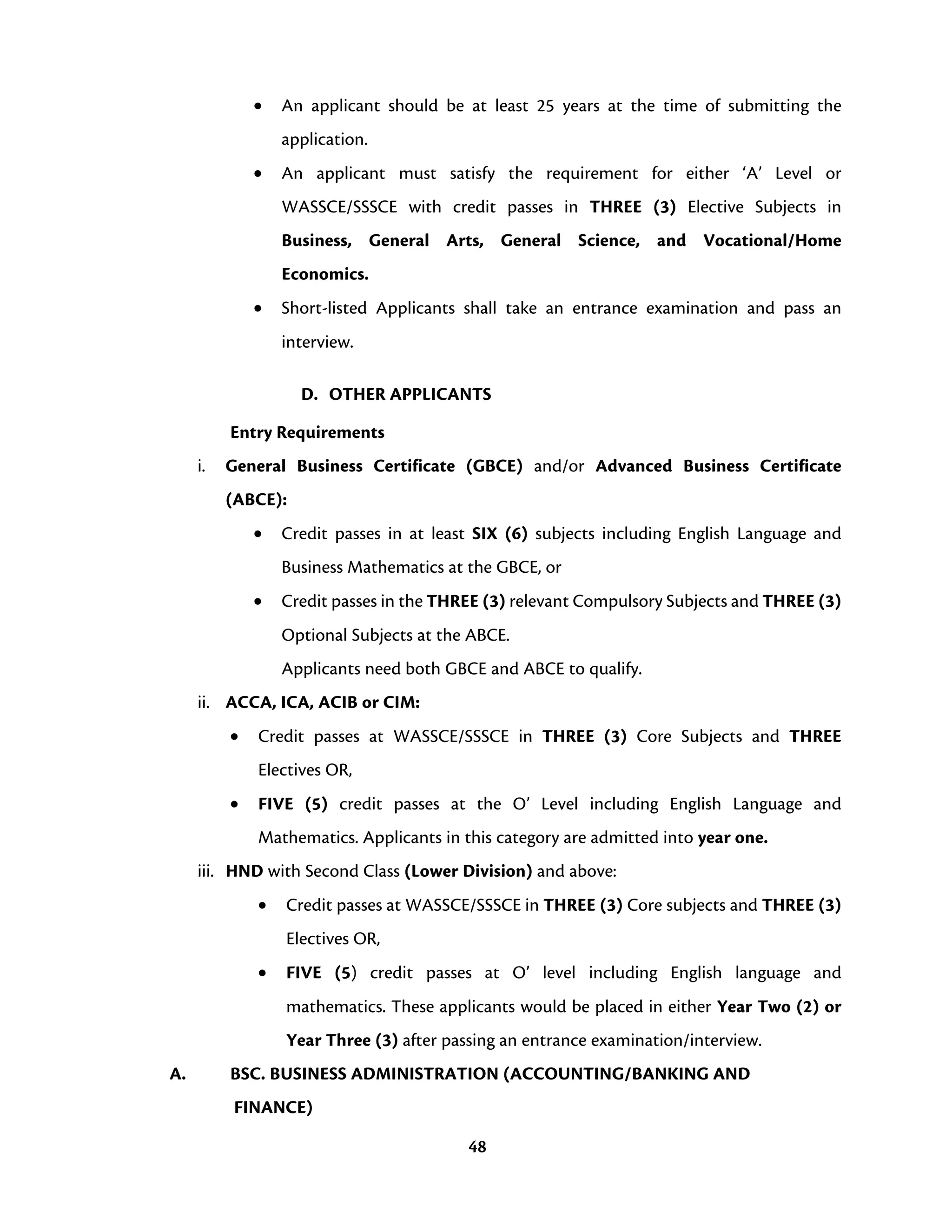 48
• An applicant should be at least 25 years at the time of submitting the
application.
• An applicant must satisfy the requirement for either ‘A’ Level or
WASSCE/SSSCE with credit passes in THREE (3) Elective Subjects in
Business, General Arts, General Science, and Vocational/Home
Economics.
• Short-listed Applicants shall take an entrance examination and pass an
interview.
D. OTHER APPLICANTS
Entry Requirements
i. General Business Certificate (GBCE) and/or Advanced Business Certificate
(ABCE):
• Credit passes in at least SIX (6) subjects including English Language and
Business Mathematics at the GBCE, or
• Credit passes in the THREE (3) relevant Compulsory Subjects and THREE (3)
Optional Subjects at the ABCE.
Applicants need both GBCE and ABCE to qualify.
ii. ACCA, ICA, ACIB or CIM:
• Credit passes at WASSCE/SSSCE in THREE (3) Core Subjects and THREE
Electives OR,
• FIVE (5) credit passes at the O’ Level including English Language and
Mathematics. Applicants in this category are admitted into year one.
iii. HND with Second Class (Lower Division) and above:
• Credit passes at WASSCE/SSSCE in THREE (3) Core subjects and THREE (3)
Electives OR,
• FIVE (5) credit passes at O’ level including English language and
mathematics. These applicants would be placed in either Year Two (2) or
Year Three (3) after passing an entrance examination/interview.
A. BSC. BUSINESS ADMINISTRATION (ACCOUNTING/BANKING AND
FINANCE)
 