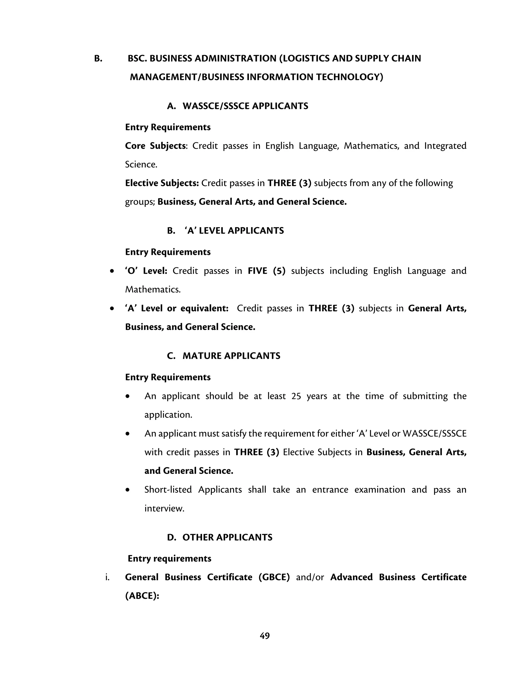 49
B. BSC. BUSINESS ADMINISTRATION (LOGISTICS AND SUPPLY CHAIN
MANAGEMENT/BUSINESS INFORMATION TECHNOLOGY)
A. WASSCE/SSSCE APPLICANTS
Entry Requirements
Core Subjects: Credit passes in English Language, Mathematics, and Integrated
Science.
Elective Subjects: Credit passes in THREE (3) subjects from any of the following
groups; Business, General Arts, and General Science.
B. ‘A’ LEVEL APPLICANTS
Entry Requirements
• ‘O’ Level: Credit passes in FIVE (5) subjects including English Language and
Mathematics.
• ‘A’ Level or equivalent: Credit passes in THREE (3) subjects in General Arts,
Business, and General Science.
C. MATURE APPLICANTS
Entry Requirements
• An applicant should be at least 25 years at the time of submitting the
application.
• An applicant must satisfy the requirement for either ‘A’ Level or WASSCE/SSSCE
with credit passes in THREE (3) Elective Subjects in Business, General Arts,
and General Science.
• Short-listed Applicants shall take an entrance examination and pass an
interview.
D. OTHER APPLICANTS
Entry requirements
i. General Business Certificate (GBCE) and/or Advanced Business Certificate
(ABCE):
 