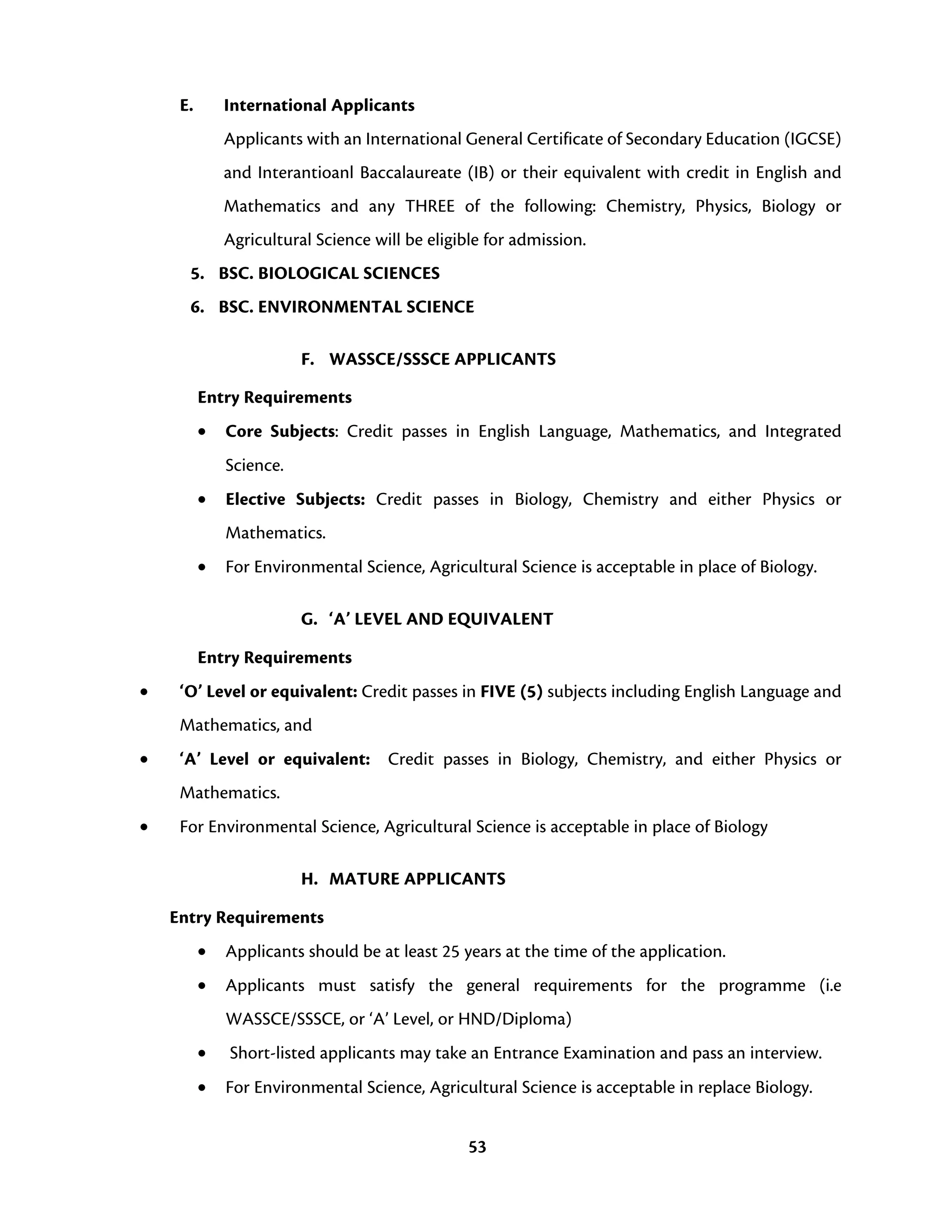 53
E. International Applicants
Applicants with an International General Certificate of Secondary Education (IGCSE)
and Interantioanl Baccalaureate (IB) or their equivalent with credit in English and
Mathematics and any THREE of the following: Chemistry, Physics, Biology or
Agricultural Science will be eligible for admission.
5. BSC. BIOLOGICAL SCIENCES
6. BSC. ENVIRONMENTAL SCIENCE
F. WASSCE/SSSCE APPLICANTS
Entry Requirements
• Core Subjects: Credit passes in English Language, Mathematics, and Integrated
Science.
• Elective Subjects: Credit passes in Biology, Chemistry and either Physics or
Mathematics.
• For Environmental Science, Agricultural Science is acceptable in place of Biology.
G. ‘A’ LEVEL AND EQUIVALENT
Entry Requirements
• ‘O’ Level or equivalent: Credit passes in FIVE (5) subjects including English Language and
Mathematics, and
• ‘A’ Level or equivalent: Credit passes in Biology, Chemistry, and either Physics or
Mathematics.
• For Environmental Science, Agricultural Science is acceptable in place of Biology
H. MATURE APPLICANTS
Entry Requirements
• Applicants should be at least 25 years at the time of the application.
• Applicants must satisfy the general requirements for the programme (i.e
WASSCE/SSSCE, or ‘A’ Level, or HND/Diploma)
• Short-listed applicants may take an Entrance Examination and pass an interview.
• For Environmental Science, Agricultural Science is acceptable in replace Biology.
 