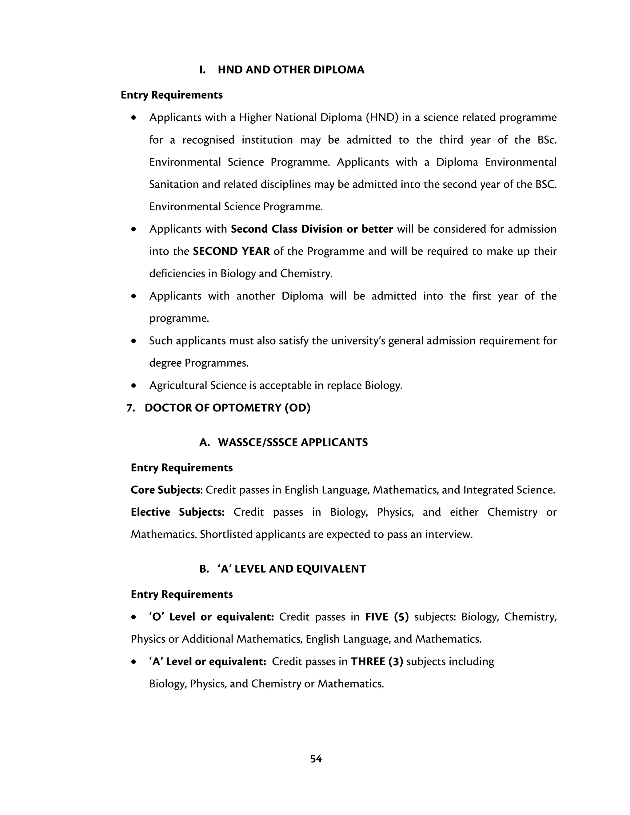 54
I. HND AND OTHER DIPLOMA
Entry Requirements
• Applicants with a Higher National Diploma (HND) in a science related programme
for a recognised institution may be admitted to the third year of the BSc.
Environmental Science Programme. Applicants with a Diploma Environmental
Sanitation and related disciplines may be admitted into the second year of the BSC.
Environmental Science Programme.
• Applicants with Second Class Division or better will be considered for admission
into the SECOND YEAR of the Programme and will be required to make up their
deficiencies in Biology and Chemistry.
• Applicants with another Diploma will be admitted into the first year of the
programme.
• Such applicants must also satisfy the university’s general admission requirement for
degree Programmes.
• Agricultural Science is acceptable in replace Biology.
7. DOCTOR OF OPTOMETRY (OD)
A. WASSCE/SSSCE APPLICANTS
Entry Requirements
Core Subjects: Credit passes in English Language, Mathematics, and Integrated Science.
Elective Subjects: Credit passes in Biology, Physics, and either Chemistry or
Mathematics. Shortlisted applicants are expected to pass an interview.
B. ‘A’ LEVEL AND EQUIVALENT
Entry Requirements
• ‘O’ Level or equivalent: Credit passes in FIVE (5) subjects: Biology, Chemistry,
Physics or Additional Mathematics, English Language, and Mathematics.
• ‘A’ Level or equivalent: Credit passes in THREE (3) subjects including
Biology, Physics, and Chemistry or Mathematics.
 