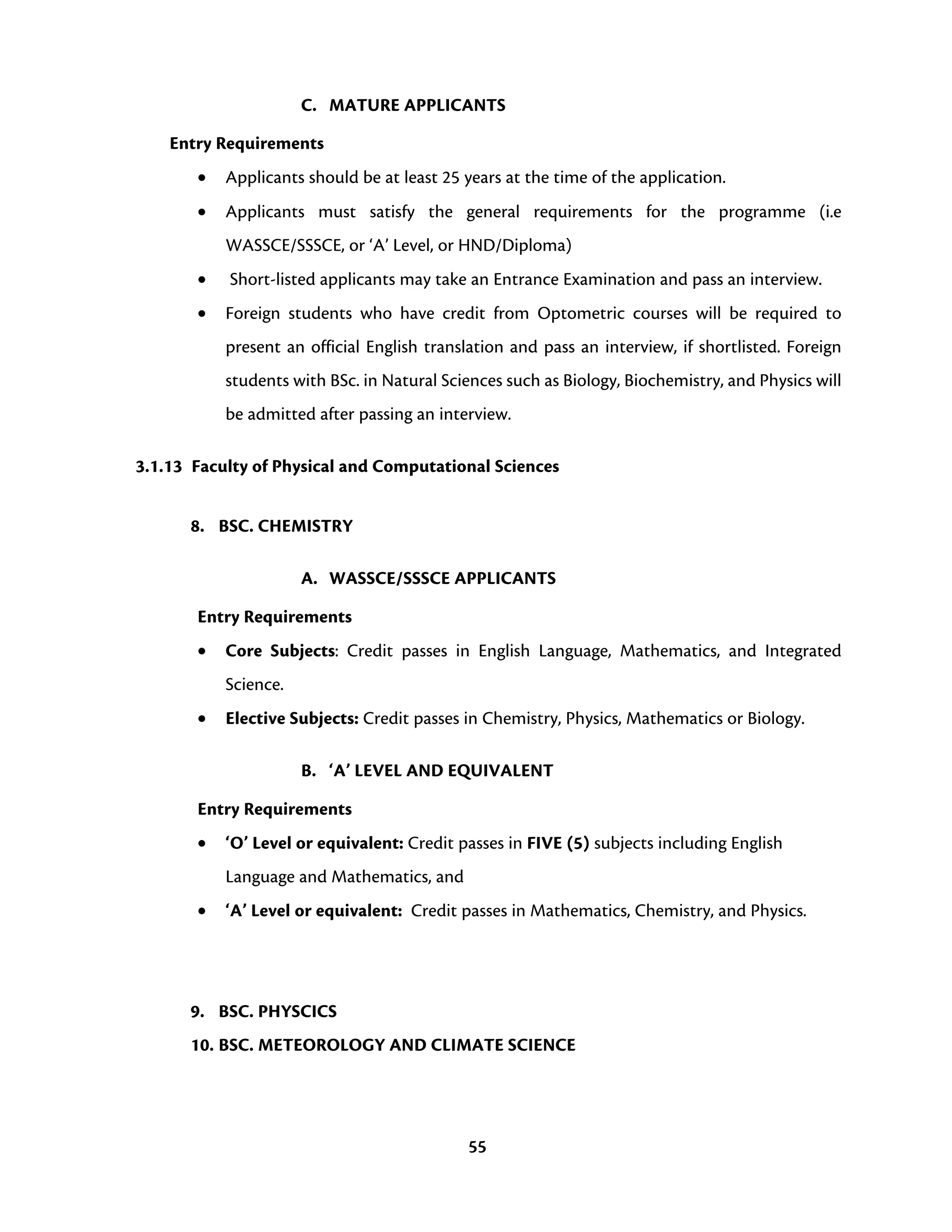 55
C. MATURE APPLICANTS
Entry Requirements
• Applicants should be at least 25 years at the time of the application.
• Applicants must satisfy the general requirements for the programme (i.e
WASSCE/SSSCE, or ‘A’ Level, or HND/Diploma)
• Short-listed applicants may take an Entrance Examination and pass an interview.
• Foreign students who have credit from Optometric courses will be required to
present an official English translation and pass an interview, if shortlisted. Foreign
students with BSc. in Natural Sciences such as Biology, Biochemistry, and Physics will
be admitted after passing an interview.
3.1.13 Faculty of Physical and Computational Sciences
8. BSC. CHEMISTRY
A. WASSCE/SSSCE APPLICANTS
Entry Requirements
• Core Subjects: Credit passes in English Language, Mathematics, and Integrated
Science.
• Elective Subjects: Credit passes in Chemistry, Physics, Mathematics or Biology.
B. ‘A’ LEVEL AND EQUIVALENT
Entry Requirements
• ‘O’ Level or equivalent: Credit passes in FIVE (5) subjects including English
Language and Mathematics, and
• ‘A’ Level or equivalent: Credit passes in Mathematics, Chemistry, and Physics.
9. BSC. PHYSCICS
10. BSC. METEOROLOGY AND CLIMATE SCIENCE
 