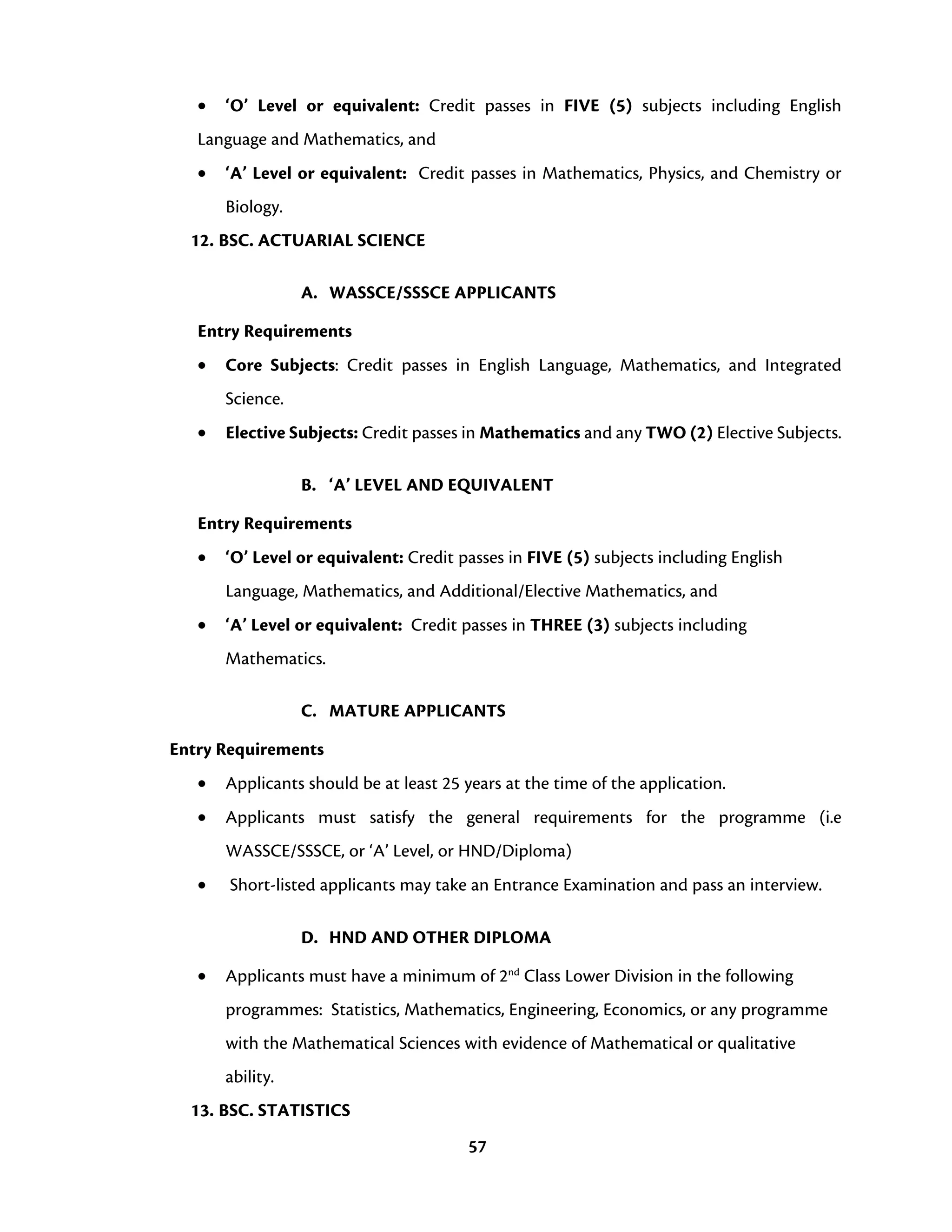 57
• ‘O’ Level or equivalent: Credit passes in FIVE (5) subjects including English
Language and Mathematics, and
• ‘A’ Level or equivalent: Credit passes in Mathematics, Physics, and Chemistry or
Biology.
12. BSC. ACTUARIAL SCIENCE
A. WASSCE/SSSCE APPLICANTS
Entry Requirements
• Core Subjects: Credit passes in English Language, Mathematics, and Integrated
Science.
• Elective Subjects: Credit passes in Mathematics and any TWO (2) Elective Subjects.
B. ‘A’ LEVEL AND EQUIVALENT
Entry Requirements
• ‘O’ Level or equivalent: Credit passes in FIVE (5) subjects including English
Language, Mathematics, and Additional/Elective Mathematics, and
• ‘A’ Level or equivalent: Credit passes in THREE (3) subjects including
Mathematics.
C. MATURE APPLICANTS
Entry Requirements
• Applicants should be at least 25 years at the time of the application.
• Applicants must satisfy the general requirements for the programme (i.e
WASSCE/SSSCE, or ‘A’ Level, or HND/Diploma)
• Short-listed applicants may take an Entrance Examination and pass an interview.
D. HND AND OTHER DIPLOMA
• Applicants must have a minimum of 2nd
Class Lower Division in the following
programmes: Statistics, Mathematics, Engineering, Economics, or any programme
with the Mathematical Sciences with evidence of Mathematical or qualitative
ability.
13. BSC. STATISTICS
 