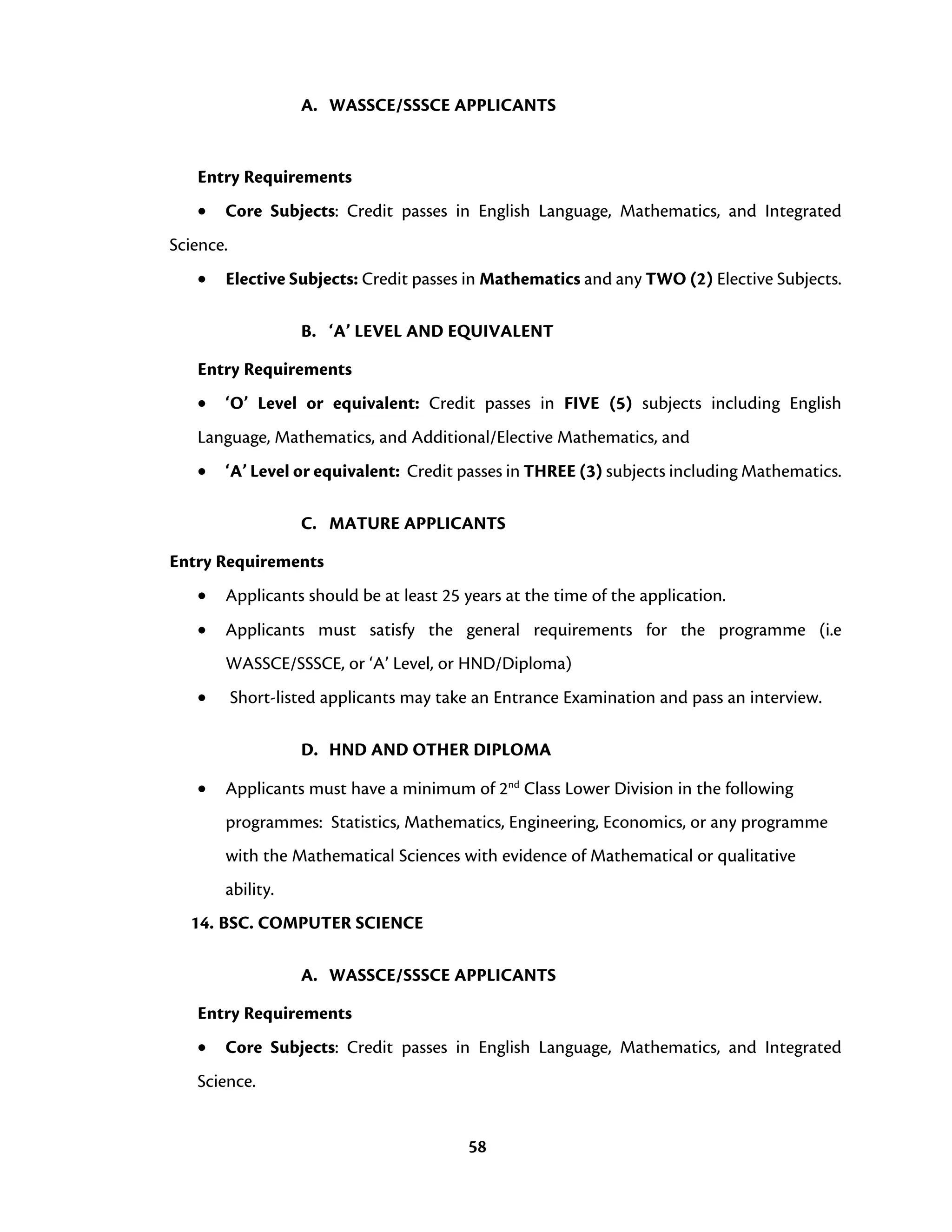 58
A. WASSCE/SSSCE APPLICANTS
Entry Requirements
• Core Subjects: Credit passes in English Language, Mathematics, and Integrated
Science.
• Elective Subjects: Credit passes in Mathematics and any TWO (2) Elective Subjects.
B. ‘A’ LEVEL AND EQUIVALENT
Entry Requirements
• ‘O’ Level or equivalent: Credit passes in FIVE (5) subjects including English
Language, Mathematics, and Additional/Elective Mathematics, and
• ‘A’ Level or equivalent: Credit passes in THREE (3) subjects including Mathematics.
C. MATURE APPLICANTS
Entry Requirements
• Applicants should be at least 25 years at the time of the application.
• Applicants must satisfy the general requirements for the programme (i.e
WASSCE/SSSCE, or ‘A’ Level, or HND/Diploma)
• Short-listed applicants may take an Entrance Examination and pass an interview.
D. HND AND OTHER DIPLOMA
• Applicants must have a minimum of 2nd
Class Lower Division in the following
programmes: Statistics, Mathematics, Engineering, Economics, or any programme
with the Mathematical Sciences with evidence of Mathematical or qualitative
ability.
14. BSC. COMPUTER SCIENCE
A. WASSCE/SSSCE APPLICANTS
Entry Requirements
• Core Subjects: Credit passes in English Language, Mathematics, and Integrated
Science.
 