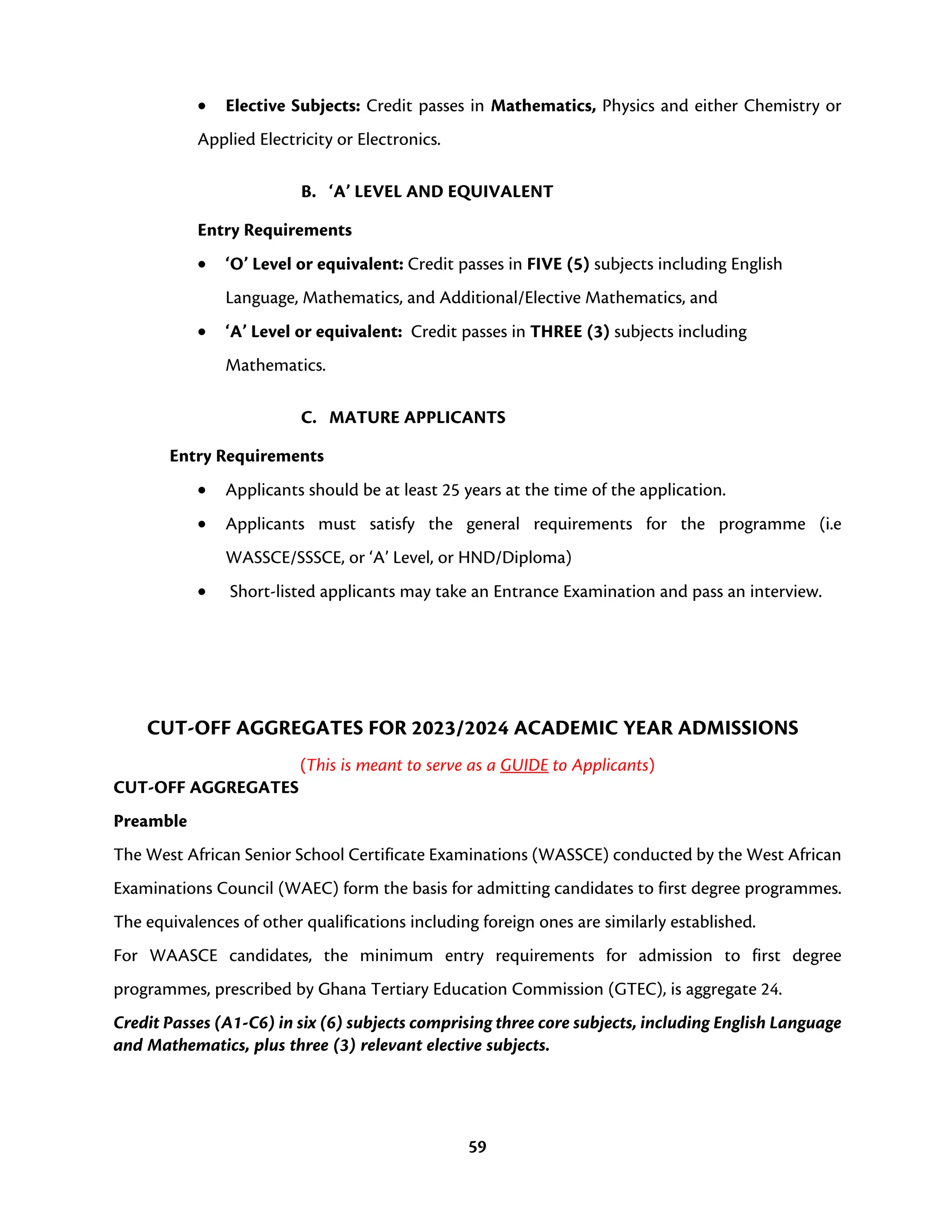 59
• Elective Subjects: Credit passes in Mathematics, Physics and either Chemistry or
Applied Electricity or Electronics.
B. ‘A’ LEVEL AND EQUIVALENT
Entry Requirements
• ‘O’ Level or equivalent: Credit passes in FIVE (5) subjects including English
Language, Mathematics, and Additional/Elective Mathematics, and
• ‘A’ Level or equivalent: Credit passes in THREE (3) subjects including
Mathematics.
C. MATURE APPLICANTS
Entry Requirements
• Applicants should be at least 25 years at the time of the application.
• Applicants must satisfy the general requirements for the programme (i.e
WASSCE/SSSCE, or ‘A’ Level, or HND/Diploma)
• Short-listed applicants may take an Entrance Examination and pass an interview.
CUT-OFF AGGREGATES FOR 2023/2024 ACADEMIC YEAR ADMISSIONS
(This is meant to serve as a GUIDE to Applicants)
CUT-OFF AGGREGATES
Preamble
The West African Senior School Certificate Examinations (WASSCE) conducted by the West African
Examinations Council (WAEC) form the basis for admitting candidates to first degree programmes.
The equivalences of other qualifications including foreign ones are similarly established.
For WAASCE candidates, the minimum entry requirements for admission to first degree
programmes, prescribed by Ghana Tertiary Education Commission (GTEC), is aggregate 24.
Credit Passes (A1-C6) in six (6) subjects comprising three core subjects, including English Language
and Mathematics, plus three (3) relevant elective subjects.
 