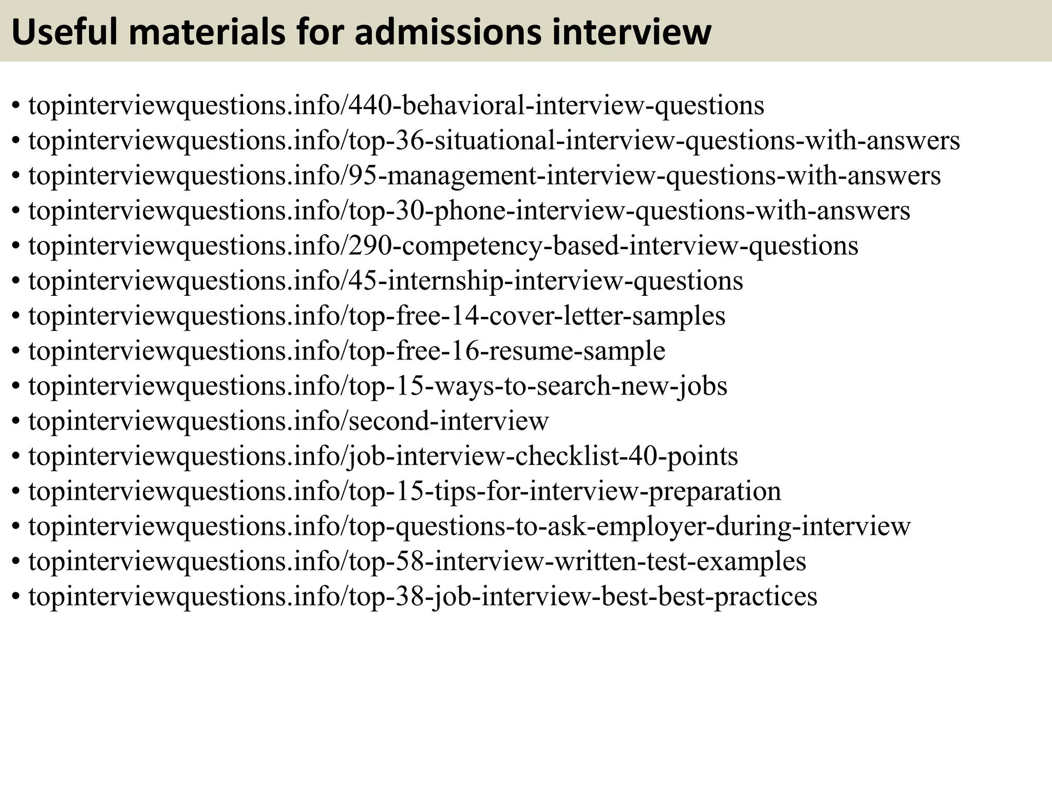 Useful materials for admissions interview 
• topinterviewquestions.info/440-behavioral-interview-questions 
• topinterviewquestions.info/top-36-situational-interview-questions-with-answers 
• topinterviewquestions.info/95-management-interview-questions-with-answers 
• topinterviewquestions.info/top-30-phone-interview-questions-with-answers 
• topinterviewquestions.info/290-competency-based-interview-questions 
• topinterviewquestions.info/45-internship-interview-questions 
• topinterviewquestions.info/top-free-14-cover-letter-samples 
• topinterviewquestions.info/top-free-16-resume-sample 
• topinterviewquestions.info/top-15-ways-to-search-new-jobs 
• topinterviewquestions.info/second-interview 
• topinterviewquestions.info/job-interview-checklist-40-points 
• topinterviewquestions.info/top-15-tips-for-interview-preparation 
• topinterviewquestions.info/top-questions-to-ask-employer-during-interview 
• topinterviewquestions.info/top-58-interview-written-test-examples 
• topinterviewquestions.info/top-38-job-interview-best-best-practices 
 