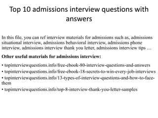Top 10 admissions interview questions with 
answers 
In this file, you can ref interview materials for admissions such as, admissions 
situational interview, admissions behavioral interview, admissions phone 
interview, admissions interview thank you letter, admissions interview tips … 
Other useful materials for admissions interview: 
• topinterviewquestions.info/free-ebook-80-interview-questions-and-answers 
• topinterviewquestions.info/free-ebook-18-secrets-to-win-every-job-interviews 
• topinterviewquestions.info/13-types-of-interview-questions-and-how-to-face-them 
• topinterviewquestions.info/top-8-interview-thank-you-letter-samples 
 