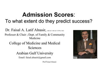 Admission Scores:
To what extent do they predict success?
Dr. Faisal A. Latif Alnasir, MICGP, FRCGP, FFPH, PhD.
Professor & Chair ; Dept. of Family & Community
Medicine
College of Medicine and Medical
Sciences
Arabian Gulf University
Email: faisal.alnasir@gmail.com
Prof Faisal Alnasir
 